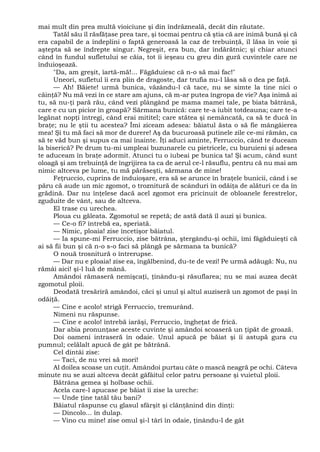 mai mult din prea multă vioiciune şi din îndrăzneală, decât din răutate.
Tatăl său îl răsfăţase prea tare, şi tocmai pentru că ştia că are inimă bună şi că
era capabil de a îndeplini o faptă generoasă la caz de trebuinţă, îl lăsa în voie şi
aştepta să se îndrepte singur. Negreşit, era bun, dar îndărătnic; şi chiar atunci
când în fundul sufletului se căia, tot îi ieşeau cu greu din gură cuvintele care ne
înduioşează.
"Da, am greşit, îartă-mă!... Făgăduiesc că n-o să mai fac!"
Uneori, sufletul îi era plin de dragoste, dar trufia nu-l lăsa să o dea pe faţă.
— Ah! Băiete! urmă bunica, văzându-l că tace, nu se simte la tine nici o
căinţă? Nu mă vezi în ce stare am ajuns, că m-ar putea îngropa de vie? Aşa inimă ai
tu, să nu-ţi pară rău, când vezi plângând pe mama mamei tale, pe biata bătrână,
care e cu un picior în groapă? Sărmana bunică: care te-a iubit totdeauna; care te-a
legănat nopţi întregi, când erai mititel; care stătea şi nemâncată, ca să te ducă în
braţe; nu le ştii tu acestea? Îmi ziceam adesea: băiatul ăsta o să fie mângâierea
mea! Şi tu mă faci să mor de durere! Aş da bucuroasă putinele zile ce-mi rămân, ca
să te văd bun şi supus ca mai înainte. Îţi aduci aminte, Ferruccio, când te duceam
la biserică? Pe drum tu-mi umpleai buzunarele cu pietricele, cu buruieni şi adesea
te aduceam în braţe adormit. Atunci tu o iubeai pe bunica ta! Şi acum, când sunt
oloagă şi am trebuinţă de îngrijirea ta ca de aerul ce-l răsuflu, pentru că nu mai am
nimic altceva pe lume, tu mă părăseşti, sărmana de mine!
Feţruccio, cuprins de înduioşare, era să se arunce în braţele bunicii, când i se
păru că aude un mic zgomot, o troznitură de scânduri în odăiţa de alături ce da în
grădină. Dar nu înţelese dacă acel zgomot era pricinuit de obloanele ferestrelor,
zguduite de vânt, sau de altceva.
El trase cu urechea.
Ploua cu găleata. Zgomotul se repetă; de astă dată îl auzi şi bunica.
— Ce-o fi? întrebă ea, speriată.
— Nimic, ploaia! zise încetişor băiatul.
— Ia spune-mi Ferruccio, zise bătrâna, ştergându-şi ochii, îmi făgăduieşti că
ai să fii bun şi că n-o s-o faci să plângă pe sărmana ta bunică?
O nouă trosnitură o întrerupse.
— Dar nu e ploaia! zise ea, îngălbenind, du-te de vezi! Pe urmă adăugă: Nu, nu
rămâi aici! şi-l luă de mână.
Amândoi rămaseră nemişcaţi, ţinându-şi răsuflarea; nu se mai auzea decât
zgomotul ploii.
Deodată tresăriră amândoi, căci şi unul şi altul auziseră un zgomot de paşi în
odăiţă.
— Cine e acolo! strigă Ferruccio, tremurând.
Nimeni nu răspunse.
— Cine e acolo! întrebă iarăşi, Ferruccio, îngheţat de frică.
Dar abia pronunţase aceste cuvinte şi amândoi scoaseră un ţipăt de groază.
Doi oameni intraseră în odaie. Unul apucă pe băiat şi îi astupă gura cu
pumnul; celălalt apucă de gât pe bătrână.
Cel dintâi zise:
— Taci, de nu vrei să mori!
Al doilea scoase un cuţit. Amândoi purtau câte o mască neagră pe ochi. Câteva
minute nu se auzi altceva decât gâfâitul celor patru persoane şi vuietul ploii.
Bătrâna gemea şi holbase ochii.
Acela care-l apucase pe băiat îi zise la ureche:
— Unde ţine tatăl tău bani?
Băiatul răspunse cu glasul sfârşit şi clănţănind din dinţi:
— Dincolo... în dulap.
— Vino cu mine! zise omul şi-l târî în odaie, ţinându-l de gât
 
