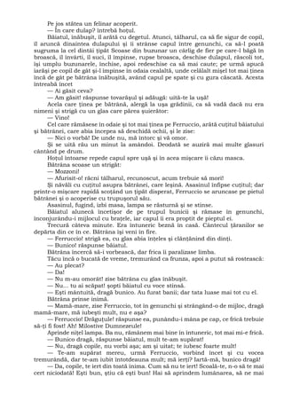 Pe jos stătea un felinar acoperit.
— În care dulap? întrebă hoţul.
Băiatul, înăbuşit, îl arătă cu degetul. Atunci, tâlharul, ca să fie sigur de copil,
îl aruncă dinaintea dulapului şi îi strânse capul între genunchi, ca să-l poată
sugruma la cel dintâi ţipăt Scoase din buzunar un cârlig de fier pe care-l băgă în
broască, îl învârti, îl suci, îl împinse, rupse broasca, deschise dulapul, răscoli tot,
îşi umplu buzunarele, închise, apoi redeschise ca să mai caute; pe urmă apucă
iarăşi pe copil de gât şi-l împinse în odaia cealaltă, unde celălalt mişel tot mai ţinea
încă de gât pe bătrâna înăbuşită, având capul pe spate şi cu gura căscată. Acesta
întreabă încet
— Ai găsit ceva?
— Am găsit! răspunse tovarăşul şi adăugă: uită-te la uşă!
Acela care ţinea pe bătrână, alergă la uşa grădinii, ca să vadă dacă nu era
nimeni şi strigă cu un glas care părea şuierător:
— Vino!
Cel care rămăsese în odaie şi tot mai ţinea pe Ferruccio, arătă cuţitul băiatului
şi bătrânei, care abia începea să deschidă ochii, şi le zise:
— Nici o vorbă! De unde nu, mă întorc şi vă omor.
Şi se uită rău un minut la amândoi. Deodată se auziră mai multe glasuri
cântând pe drum.
Hoţul întoarse repede capul spre uşă şi în acea mişcare îi căzu masca.
Bătrâna scoase un strigăt:
— Mozzoni!
— Afurisit-o! răcni tâlharul, recunoscut, acum trebuie să mori!
Şi năvăli cu cuţitul asupra bătrânei, care leşină. Asasinul înfipse cuţitul; dar
printr-o mişcare rapidă scoţând un ţipăt disperat, Ferruccio se aruncase pe pietul
bătrânei şi o acoperise cu trupuşorul său.
Asasinul, fugind, izbi masa, lampa se răsturnă şi se stinse.
Băiatul alunecă încetişor de pe trupul bunicii şi rămase în genunchi,
înconjurându-i mijlocul cu braţele, iar capul îi era proptit de pieptul ei.
Trecură câteva minute. Era întuneric beznă în casă. Cântecul ţăranilor se
depărta din ce în ce. Bătrâna îşi veni în fire.
— Ferruccio! strigă ea, cu glas abia înţeles şi clănţănind din dinţi.
— Bunico! răspunse băiatul.
Bătrâna încercă să-i vorbească, dar frica îi paralizase limba.
Tăcu încă o bucată de vreme, tremurând ca frunza, apoi a putut să rostească:
— Au plecat?
— Da!
— Nu m-au omorât! zise bătrâna cu glas înăbuşit.
— Nu... tu ai scăpat! şopti băiatul cu voce stinsă.
— Eşti mântuită, dragă bunico. Au furat banii; dar tata luase mai tot cu el.
Bătrâna prinse inimă.
— Mamă-mare, zise Ferruccio, tot în genunchi şi strângând-o de mijloc, dragă
mamă-mare, mă iubeşti mult, nu e aşa?
— Ferruccio! Drăguţule! răspunse ea, punându-i mâna pe cap, ce frică trebuie
să-ţi fi fost! Ah! Milostive Dumnezeule!
Aprinde niţel lampa. Ba nu, rămânem mai bine în întuneric, tot mai mi-e frică.
— Bunico dragă, răspunse băiatul, mult te-am supărat!
— Nu, dragă copile, nu vorbi aşa; am şi uitat; te iubesc foarte mult!
— Te-am supărat mereu, urmă Ferruccio, vorbind încet şi cu vocea
tremurândă, dar te-am iubit întotdeauna mult; mă ierţi? Iartă-mă, bunico dragă!
— Da, copile, te iert din toată inima. Cum să nu te iert! Scoală-te, n-o să te mai
cert niciodată! Eşti bun, ştiu că eşti bun! Hai să aprindem lumânarea, să ne mai
 