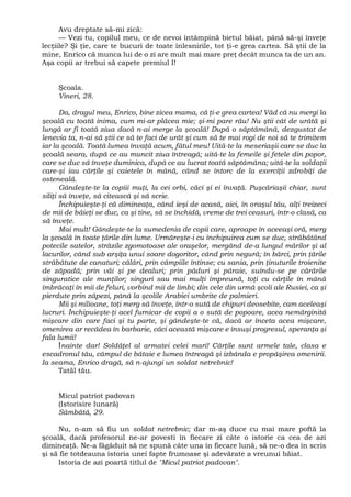 Avu dreptate să-mi zică:
— Vezi tu, copilul meu, ce de nevoi întâmpină bietul băiat, până să-şi înveţe
lecţiile? Şi ţie, care te bucuri de toate înlesnirile, tot ţi-e grea cartea. Să ştii de la
mine, Enrico că munca lui de o zi are mult mai mare preţ decât munca ta de un an.
Aşa copii ar trebui să capete premiul I!
Şcoala.
Vineri, 28.
Da, dragul meu, Enrico, bine zicea mama, că ţi-e grea cartea! Văd că nu mergi la
şcoală cu toată inima, cum mi-ar plăcea mie; şi-mi pare rău! Nu ştii cât de urâtă şi
lungă ar fi toată ziua dacă n-ai merge la şcoală! După o săptămână, dezgustat de
lenevia ta, n-ai să ştii ce să te faci de urât şi cum să te mai rogi de noi să te trimitem
iar la şcoală. Toată lumea învaţă acum, fătul meu! Uită-te la meseriaşii care se duc la
şcoală seara, după ce au muncit ziua întreagă; uită-te la femeile şi fetele din popor,
care se duc să înveţe duminica, după ce au lucrat toată săptămâna; uită-te la soldaţii
care-şi iau cărţile şi caietele în mână, când se întorc de la exerciţii zdrobiţi de
osteneală.
Gândeşte-te la copiii muţi, la cei orbi, căci şi ei învaţă. Puşcăriaşii chiar, sunt
siliţi să înveţe, să citească şi să scrie.
Închipuieşte-ţi că dimineaţa, când ieşi de acasă, aici, în oraşul tău, alţi treizeci
de mii de băieţi se duc, ca şi tine, să se închidă, vreme de trei ceasuri, într-o clasă, ca
să înveţe.
Mai mult! Gândeşte-te la sumedenia de copii care, aproape în aceeaşi oră, merg
la şcoală în toate ţările din lume. Urmăreşte-i cu închipuirea cum se duc, străbătând
potecile satelor, străzile zgomotoase ale oraşelor, mergând de-a lungul mărilor şi al
lacurilor, când sub arşiţa unui soare dogoritor, când prin negură; în bărci, prin ţările
străbătute de canaturi; călări, prin câmpiile întinse; cu sania, prin ţinuturile troienite
de zăpadă; prin văi şi pe dealuri; prin păduri şi pâraie, suindu-se pe cărările
singuratice ale munţilor; singuri sau mai mulţi împreună, toţi cu cărţile în mână
îmbrăcaţi în mii de feluri, vorbind mii de limbi; din cele din urmă şcoli ale Rusiei, ca şi
pierdute prin zăpezi, până la şcolile Arabiei umbrite de palmieri.
Mii şi milioane, toţi merg să înveţe, într-o sută de chipuri deosebite, cam aceleaşi
lucruri. Închipuieşte-ţi acel furnicar de copii a o sută de popoare, acea nemărginită
mişcare din care faci şi tu parte, şi gândeşte-te că, dacă ar înceta acea mişcare,
omenirea ar recădea în barbarie, căci această mişcare e însuşi progresul, speranţa şi
fala lumii!
Înainte dar! Soldăţel al armatei celei mari! Cărţile sunt armele tale, clasa e
escadronul tău, câmpul de bătaie e lumea întreagă şi izbânda e propăşirea omenirii.
Ia seama, Enrico dragă, să n-ajungi un soldat netrebnic!
Tatăl tău.
Micul patriot padovan
(Istorisire lunară)
Sâmbătă, 29.
Nu, n-am să fiu un soldat netrebnic; dar m-aş duce cu mai mare poftă la
şcoală, dacă profesorul ne-ar povesti în fiecare zi câte o istorie ca cea de azi
dimineaţă. Ne-a făgăduit să ne spună câte una în fiecare lună, să ne-o dea în scris
şi să fie totdeauna istoria unei fapte frumoase şi adevărate a vreunui băiat.
Istoria de azi poartă titlul de "Micul patriot padovan".
 