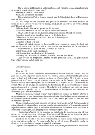 — Nu te speria Zidăraşule, o să te faci bine, o să vii iar la şcoală şi profesorul o
să te pună lângă mine, îţi pare bine?
Zidăraşul, însă nu răspundea.
Mama sa izbucni în plânsete.
— Sărăcuţul meu, Pietro! Dragul mamii, aşa de blând şi de bun, şi Dumnezeu
vrea să mi-l ia!
— Taci! strigă zidarul disperat, taci pentru Dumnezeu! Îmi pierd minţile! Pe
urmă ne zise: Duceţi-vă, duceţi-vă, băieţi, mulţumim! Duceţi-vă, ce vreţi să faceţi
aici? Duceţi-vă acasă!
Zidăraşul reînchise ochii, parcă ar fi fost mort.
— N-aveţi trebuinţă de nici un ajutor? întrebă Garrone.
— Nu, băiete dragă, îţi mulţumesc, răspunse zidarul. Duceţi-vă acasă.
Spunând acestea, ne deschise uşa şi ne depărtarăm...
Coborâsem numai câteva trepte, când auzirăm strigând:
— Garrone, Garrone!
Urcarăm în fugă toţi trei.
— Garrone! strigă zidarul cu faţa veselă: te-a chemat pe nume de două ori,
vrea să vii, haide iute. De două zile nu mai vorbea. Dă, Doamne, să fie semn bun!
— Să ne vedem cu bine! ne zise Garrone, eu rămân!
Şi intră repede în casă cu zidarul.
Lui Derossi i se umplură ochii de lacrimi.
— Plângi pe Zidăraşul? îl întrebai, a vorbit, o să se facă bine!
— Aşa cred şi eu, răspunse Derossi, nu mă gândeam la el... Mă gândeam ce
bun e Garrone, ce suflet nobil are!
Contele Cavour.
Miercuri, 22.
Vi s-a dat să faceţi descrierea monumentului ridicat contelui Cavour. Poţi s-o
faci. Dar nu poţi să pricepi acum, cine a fost contele Cavour. Deocamdată află numai
atât: a fost ani îndelungaţi primul-ministru al Piemontului. El a trimis armata
piemonteză în Crimeea, ca să reînalţe prin victoria de la Cernaia gloria noastră
militară căzută prin înfrângerea de la Novara+. El a obţinut ca 50.000 francezi să
treacă Alpii, ca să alunge pe austriecii din Lombardia. El a guvernat Italia în epoca
cea mai solemnă a revoluţiei noastre. El a dat în anii aceia cel mai puternic avânt
sfintei unităţi a patriei; da, el; cu strălucitoarea lui inteligenţă, cu stăruinţa sa
neînvinsă şi cu o muncă titanică.
Mulţi generali au petrecut ceasuri îngrozitoare pe câmpul de bătaie; el însă a
petrecut ceasuri şi mai îngrozitoare în cabinetul său, când uriaşa lui operă putea să
se dărâme dintr-un moment într-altul, ca o casă zidită pe nisip, la cel mai mic
cutremur de pământ.
El a petrecut ceasuri, zile şi nopţi întregi cu moartea în suflet, frământându-şi
inima şi creierii, pierzându-şi aproape minţile. Această uriaşă şi frumoasă muncă îi
răpi douăzeci de ani din viaţă. Cu toate că era chinuit de boala care avea să-l culce în
mormânt, totuşi luptă fără preget pentru propăşirea ţării sale.
— Curios lucru! zicea el, cu mâhnire pe patul său de moarte, nu ştiu să mai
citesc, nu pot să mai citesc! şi strigă: Tămăduiţi-md! Mintea mi se întunecă, şi am
nevoie de toate minţile mele, ca să mă ocup de lucruri serioase.
Când era pe moarte şi tot oraşul era tulburat, iar regele stătea la căpătâiul său,
el tot mai zicea cu durere: Aş avea multe lucruri să vă spun, Maiestate: multe de
desluşit; dar sunt bolnav, nu pot, nu pot! Şi se dispera.
Cugetul său înfierbântat se îndrepta către Stat, către provinciile care se uniseră
 