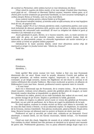 de curând cu Piemontul, către atâtea lucruri ce mai rămâneau de făcut.
Chiar când fu cuprins de febra morţii, el tot mai strigă: Creşteţi bine tinerimea,
aveţi grijă de ea... Cârmuiţi cu libertate! Delirul creştea, moartea stătea gata, şi el
chema prin cuvinte arzătoare pe generalul Garibaldi, cu care avusese neînţelegeri, şi
vorbea despre Roma şi Veneţia, care nu erau încă libere.
Avea vedenii măreţe pentru viitorul Italiei şi al Europei.
Visa deseori năvălire străină, şi întreba unde se afla armata; tot se mai îngrijora
încă de noi, de poporul său.
Pricepi, copile? Pe el nu-l chinuia pierderea vieţii, ci părăsirea patriei, care avea
încă trebuinţă de dânsul; părăsirea ţării, pentru care îşi sleise în câţiva ani puterile
nemăsurate ale minunatei sale constituţii. El muri cu strigătul de război în gură şi
moartea îi fu măreaţă ca şi viaţa.
Acum gândeşte-te puţin, Enrico, ce e munca noastră, care, cu toate acestea ne
pare atât de grea; ce sunt durerile noastre, moartea noastră însăşi, faţă de
ostenelile, cu zbuciumările uriaşe, cu chinurile îngrozitoare ale acelor oameni pe a
căror minte şi inimă se sprijină atâtea popoare!
Gândeşte-te la toate acestea băiete, când treci dinaintea acelui chip de
marmură şi strigă-i în fundul inimii tale: "Glorie ţie, Cavour!"
Tatăl tău.
APRILIE
Primăvara.
Sâmbăta, 1.
Întâi aprilie! Mai avem numai trei luni. Astăzi a fost cea mai frumoasă
dimineaţă din tot anul. Eram vesel la şcoală, deoarece Coretti mă poftise să
mergem poimâine, să vedem sosirea regelui, împreună cu tatăl său, care îl
cunoaşte; şi pe lângă aceasta, mama îmi făgăduise să mă ducă în aceeaşi zi să
vizitez orfelinatul din strada Valdocco. Mai eram mulţumit şi pentru că aflasem că
Zidăraşului îi este mai bine. Aseară, profesorul nostru spusese tatei în treacăt:
— E mai bine!
Apoi era o dimineaţă aşa de frumoasă, de-ţi creştea inima... De pe fereastra
clasei noastre, vedeam cerul albastru, pomii din grădină plini de muguri, şi toate
ferestrele caselor deschise şi împodobite cu glastre de flori.
Profesorul nu râdea, pentru că nu râde niciodată; dar vedeai că era vesel, mai
că-i pierise dunga de pe frunte. Explica o problemă la tablă, glumind.
Se vedea că respira cu plăcere aerul curat ce venea din grădină pe fereastra
deschisă; un aer atât de parfumat, de te făcea să cugeti la plimbările de la ţară.
Pe când explica, auzeam în strada vecină un fierar care bătea în nicovală, iar
în casa din faţă cânta o femeie, ca să-şi adoarmă copilul. În depărtare, în cazarma
de la Cerania, cântau trâmbiţele. Toţi păreau mulţumiţi, până şi Stardi. După câtva
timp, fierarul începu să izbească mai cu putere şi femeia să cânte mai tare.
Profesorul se opri şi ascultă; pe urmă zise, uitându-se pe fereastră: Cerul
zâmbeşte, o mamă cântă, un om harnic munceşte, băieţii învaţă... Ce frumoase
lucruri!
Când am ieşit din clasă, băgarăm de seamă că şi ceilalţi şcolari erau veseli.
Toţi umblau la rând, bătând tare din picioare şi cântând ca în ajunul unei vacanţe
de patru zile. Profesoarele glumeau; cea cu pana albastră alerga după copii ca o
 