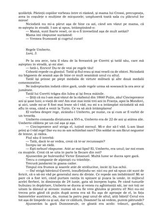 şcolăriţă. Părinţii copiilor vorbeau între ei râzând, şi mama lui Crossi, precupeaţa,
avea în coşuleţe o mulţime de micşunele; umpluseră toată sala cu plăcutul lor
miros!
Niciodată nu mi-a părut aşa de bine ca azi, când am văzut pe mama, că
m-aştepta în stradă. I-am şi spus, întâmpinând-o:
— Mamă, sunt foarte vesel, ce m-o fi înveselind aşa de mult astăzi?
Mama îmi răspunse surâzând:
— Vremea frumoasă şi cugetul curat!
Regele Umberto.
Luni, 3.
Pe la ora zece, tata îl văzu de la fereastră pe Coretti şi tatăl său, care mă
aşteptau în stradă, şi-mi zise:
— Iată-i, Enrico! Du-te de vezi pe regele tău!
Coborâi repede ca glonţul. Tatăl şi fiul erau şi mai veseli ca de obicei. Niciodată
nu băgasem de seamă aşa de bine ce mult seamănă unul cu altul.
Tatăl îşi prinse pe piept medalia de virtute militară şi alte două medalii
comemorative.
Ne îndreptarăm îndată către gară, unde regele urma să sosească la ora zece şi
jumătate.
Tatăl lui Coretti trăgea din lulea şi îşi freca mâinile.
— Ştiţi că nu l-am mai văzut de la războiul din 1866! Puţin, zău! Cincisprezece
ani şi şase luni; o viaţă de om! Am stat mai întâi trei ani în Franţa, apoi la Mondovi,
şi aici, unde mi-ar fi fost mai lesne să-l văd, nu mi s-a întâmplat niciodată să mă
aflu în oraş, când a venit la Turin. Ce va să zică întâmplarea!
El vorbea despre rege, zicându-i Umberto, pe nume, ca şi cum ar fi vorbit de
un tovarăş.
Umberto comanda diviziunea a XVI-a, Umberto era de 22 de ani şi atâtea zile.
Umberto călărea pe un cal aşa şi aşa.
— Cincisprezece ani! striga el, iuţind mersul. Mi-e dor să-l văd. L-am lăsat
prinţ şi-l văd rege! Dar eu nu m-am schimbat oare? Din soldat m-am făcut negustor
de lemne, şi râdea.
Fiul său îl întrebă:
— Tată, dacă te-ar vedea, crezi că te-ar recunoaşte?
Începu iar să râdă.
— Eşti nebun! răspunse. Atât ar mai lipsi! El, Umberto, era unul; iar noi eram
ca muştele. Crezi că se uita în parte la fiecare din noi?
Ajunserăm pe bulevardul Victor Emanuel. Multă lume se ducea spre gară.
Trecu o companie de alpinişti cu trâmbiţe.
Trecură jandarmi în goana cailor.
Timpul era frumos şi soarele atât de strălucitor, încât îţi lua ochii.
— Da! strigă bătrânul Coretti, însufleţindu-se: nici nu pot să spun cât sunt de
fericit, că o să-mi văd pe generalul meu de divizie. Ce repede am îmbătrânit! Mi se
pare că a fost ieri, când purtam raniţa în spinare şi puşca la umăr, în mijlocul
acelei fierberi, în dimineaţa de 24 iunie, gata să începem lupta. Pe când tunurile
bubuiau în depărtare, Umberto se ducea şi venea cu aghiotanţii săi, iar noi toţi ne
uitam la dânsul şi ziceam: numai să nu fie vreo ghiulea şi pentru el! Nici nu-mi
trecea prin gând că puţin după aceea era să fiu aşa de aproape de el, în faţa
baionetelor austriece, da, numai la patru paşi unul de altul, ştiţi băieţi! Cerul era
tot aşa de limpede ca şi azi, dar ce căldură, Doamne! Ia să vedem, putem pătrunde?
Ajunserăm la gară Dumnezeule, ce gloată era acolo: trăsuri, gardişti,
 