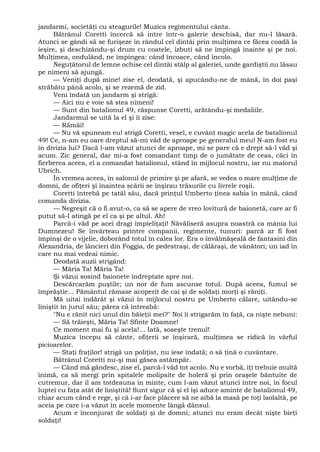 jandarmi, societăţi cu steagurile! Muzica regimentului cânta.
Bătrânul Coretti încercă să intre într-o galerie deschisă, dar nu-l lăsară.
Atunci se gândi să se furişeze în rândul cel dintâi prin mulţimea ce făcea coadă la
ieşire, şi deschizându-şi drum cu coatele, izbuti să ne împingă înainte şi pe noi.
Mulţimea, ondulând, ne împingea: când încoace, când încolo.
Neguţătorul de lemne ochise cel dintâi stâlp al galeriei, unde gardiştii nu lăsau
pe nimeni să ajungă.
— Veniţi după mine! zise el, deodată, şi apucându-ne de mână, în doi paşi
străbătu până acolo, şi se rezemă de zid.
Veni îndată un jandarm şi strigă:
— Aici nu e voie să stea nimeni!
— Sunt din batalionul 49, răspunse Coretti, arătându-şi medaliile.
Jandarmul se uită la el şi îi zise:
— Rămâi!
— Nu vă spuneam eu! strigă Coretti, vesel, e cuvânt magic acela de batalionul
49! Ce, n-am eu oare dreptul să-mi văd de aproape pe generalul meu! N-am fost eu
în divizia lui? Dacă l-am văzut atunci de aproape, mi se pare că e drept să-l văd şi
acum. Zic general, dar mi-a fost comandant timp de o jumătate de ceas, căci în
fierberea aceea, el a comandat batalionul, stând în mijlocul nostru, iar nu maiorul
Ubrich.
În vremea aceea, în salonul de primire şi pe afară, se vedea o mare mulţime de
domni, de ofiţeri şi înaintea scării se înşirau trăsurile cu livrele roşii.
Coretti întrebă pe tatăl său, dacă prinţul Umberto ţinea sabia în mână, când
comanda divizia.
— Negreşit că o fi avut-o, ca să se apere de vreo lovitură de baionetă, care ar fi
putut să-l atingă pe el ca şi pe altul. Ah!
Parcă-i văd pe acei dragi împieliţaţi! Năvăliseră asupra noastră ca mânia lui
Dumnezeu! Se învârteau printre companii, regimente, tunuri: parcă ar fi fost
împinşi de o vijelie, doborând totul în calea lor. Era o învălmăşeală de fantasini din
Alexandria, de lăncieri din Foggia, de pedestraşi, de călăraşi, de vânători; un iad în
care nu mai vedeai nimic.
Deodată auzii strigând:
— Măria Ta! Măria Ta!
Şi văzui sosind baionete îndreptate spre noi.
Descărcarăm puştile; un nor de fum ascunse totul. După aceea, fumul se
împrăştie... Pământul rămase acoperit de cai şi de soldaţi morţi şi răniţi.
Mă uitai îndărăt şi văzui în mijlocul nostru pe Umberto călare, uitându-se
liniştit în jurul său; părea că întreabă:
"Nu e rănit nici unul din băieţii mei?" Noi îi strigarăm în faţă, ca nişte nebuni:
— Să trăieşti, Măria Ta! Sfinte Doamne!
Ce moment mai fu şi acela!... Iată, soseşte trenul!
Muzica începu să cânte, ofiţerii se înşirară, mulţimea se ridică în vârful
picioarelor.
— Staţi fraţilor! strigă un poliţist, nu iese îndată; o să ţină o cuvântare.
Bătrânul Coretti nu-şi mai găsea astâmpăr.
— Când mă gândesc, zise el, parcă-l văd tot acolo. Nu e vorbă, îţi trebuie multă
inimă, ca să mergi prin spitalele molipsite de holeră şi prin oraşele bântuite de
cutremur, dar îl am totdeauna în minte, cum l-am văzut atunci între noi, în focul
luptei cu faţa atât de liniştită! Sunt sigur că şi el îşi aduce aminte de batalionul 49,
chiar acum când e rege, şi că i-ar face plăcere să ne aibă la masă pe toţi laolaltă, pe
aceia pe care i-a văzut în acele momente lângă dânsul.
Acum e înconjurat de soldaţi şi de domni; atunci nu eram decât nişte bieţi
soldaţi!
 