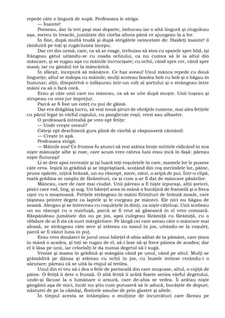 repede câte o lingură de supă. Profesoara le striga:
— Înainte!
Porneau, dar la trei paşi mai departe, îmbucau iar o altă lingură şi ciuguleau
aşa, mereu în treacăt, jumătate din ciorba altora până ce ajungeau la a lor.
În fine, după multă trudă şi după strigătele neîncetate de: Haideţi înainte! îi
rânduiră pe toţi şi rugăciunea începu.
Dar cei din urmă, care, ca să se roage, trebuiau să stea cu spatele spre blid, îşi
frângeau gâtul uitându-se cu coada ochiului, ca nu cumva să le ia altul din
mâncare, şi se rugau aşa cu mâinile încrucişate; cu ochii, când spre cer, când spre
masă; iar cu gândul tot la mâncărică.
În sfârşit, începură să mănânce. Ce haz aveau! Unul mânca repede cu două
linguriţe; altul se îndopa cu mâinile; mulţi scoteau fasolea bob cu bob şi o băgau în
buzunar; alţii, dimpotrivă o înfăşurau într-un colţ al şorţului şi o strângeau între
mâini ca să o facă cocă.
Erau şi câte unii care nu mâncau, ca să se uite după muşte. Unii tuşeau şi
stropeau cu orez jur împrejur.
Parcă ar fi fost un coteţ cu pui de găină.
Dar era drăgălaş lucru, să vezi nouă şiruri de obrăjele rumene, mai ales fetiţele
cu părul legat în vârful capului, cu panglicuţe roşii, verzi sau albastre.
O profesoară întreabă pe vreo opt fetiţe:
— Unde creşte orezul?
Câteşi opt deschiseră gura plină de ciorbă şi răspunseră cântând:
— Creşte în apă.
Profesoara strigă:
— Mâinile sus! Ce frumos fu atunci să vezi atâtea braţe mititele ridicând în sus
nişte mânuşiţe albe şi roze, care acum vreo câteva luni erau încă în faşă: păreau
nişte fluturaşi!
Li se dete apoi recreaţie şi îşi luară toţi coşuleţele în care, mamele lor le pusese
câte ceva. Ieşiră în grădină şi se împrăştiară, scoţând din coş merindele lor, pâine,
prune opărite, niţică brânză, un ou răscopt, mere, năut, o aripă de pui. Într-o clipă,
toată grădina se umplu de fărămituri, ca şi cum s-ar fi dat de mâncare păsărilor.
Mâncau, care de care mai ciudat. Unii păreau a fi nişte iepuraşi, alţii şoricei,
pisici care rod, ling, şi sug. Un băieţel avea în mână o bucăţică de franzelă şi o freca
uşor cu o moşmoană. Fetiţele strângeau în mâini firimituri de brânză moale, care
ţâşneau printre degete ca laptele şi le curgeau pe mâneci. Ele nici nu băgau de
seamă. Alergau şi se întreceau cu coşuleţele în dinţi, ca nişte căţeluşi. Unii scobeau
un ou răscopt cu o nuieluşă, parcă ar fi vrut să găsească în el vreo comoară.
Răspândeau jumătate din ou pe jos, apoi culegeau fărâmiţă cu fărâmiţă, cu o
răbdare de ai fi zis că sunt mărgăritare. Pe lângă cei care aveau câte o mâncare mai
aleasă, se strângeau câte zece şi stăteau cu nasul în jos, uitându-se la coşuleţ,
parcă ar fi văzut luna în puţ.
Erau vreo douăzeci în jurul unui băieţel d-abia săltat de la pământ, care ţinea
în mână o acadea, şi toţi se rugau de el, să-i lase să-şi frece pâinea de acadea; dar
el îi lăsa pe unii, iar celorlalţi le da numai degetul să-l sugă.
Venise şi mama în grădină şi mângâia când pe unul, când pe altul. Mulţi se
grămădiră pe dânsa şi stăteau cu ochii în jos, cu buzele întinse cerându-i o
sărutare; păreau că se uită la etajul al treilea.
Unul din ei vru să-i dea o felie de portocală din care muşcase, altul, o cojiţă de
pâine. O fetiţă îi dete o frunză. O altă fetiţă îi arătă foarte serios vârful degetului,
unde-şi făcuse la o lumânare o arsură, care de-abia se vedea. Îi arătau nişte
gângănii aşa de mici, încât nu ştiu cum putuseră să le aducă, bucăţele de dopuri,
năsturei de pe la cămăşi, floricele smulse de prin glastre şi altele.
În timpul acesta se întâmplau o mulţime de încurcături care făceau pe
 
