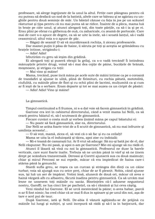 profesoare, să alerge îngrijorate de la unul la altul. Fetiţe care plângeau pentru că
nu puteau să desfacă un nod de la batistă, altele care se băteau şi se zgâriau cu un-
ghiile pentru două seminţe de măr. Un băieţel căzuse cu faţa în jos pe un scăunel
răsturnat şi ţipa pentru că nu mai putea să se ridice. Înainte de a pleca, mama luă
în braţe pe câte unul, şi atunci alergară toţi, din toate părţile, ca să-i ia şi pe ei.
Erau plini pe obraz cu gălbenuş de ouă, cu zaharicale, cu zeamă de portocale. Care
mai de care s-o apuce de degete, ca să se uite la inele, să-i scoată lanţul, să-i vadă
ceasornicul; altul voia s-o apuce de păr.
— Băgaţi de seamă! O să vă murdărească rochiţa, îi ziceau profesoarele.
Dar mamei puţin îi păsa de haine, îi săruta pe toţi şi aceştia se grămădeau cu
braţele întinse, strigându-i:
— Adio! Adio!
Izbutirăm cu greu să ieşim din grădină.
Ei alergară toţi şi puseră obrajii la grilaj, ca s-o vadă trecând! Îi întindeau
mânuşiţele printre drugi, voind să-i mai dea cojiţe de pâine, bucăţele de brânză,
moşmoane, şi strigau cu toţii:
— Mai vino şi mâine!
Mama, trecând, puse încă mâna pe acele sute de mâini întinse ca pe o coroană
de trandafiri şi ajunse în uliţă, plină de firimituri, cu rochia pătată, mototolită,
ciufulită, cu mâinile pline de flori şi cu ochii plini de lacrimi, mulţumită ca şi cum
ar fi ieşit de la o serbare. Eram departe şi tot se mai auzea ca un ciripit de păsări:
— Adio! Adio! Vino şi mâine!
La gimnastică.
Timpul continuând a fi frumos, ni s-a dat voie să facem gimnastică în grădină.
Garrone era ieri în cabinetul directorului, când a venit mama lui Nelli, ca să
ceară pentru băiatul ei, să-l scutească de gimnastică.
Fiecare cuvânt o costa mult şi vorbea ţinând mâna pe capul băiatului ei:
— Nu poate să facă gimnastică, zise ea, directorului.
Dar Nelli se arăta foarte trist de a fi scutit de gimnastică, să nu mai înfrunte şi
umilinţa aceasta!...
— O să vezi, mamă, zicea el, să vezi că o să fac şi eu ca ceilalţi!
Mama se uita la el înduioşată şi tăcea, apoi zise cu îndoială:
— Mi-e teamă de camarazii lui. Ar fi vrut să adauge: Să nu-şi bată joc de el, dar
Nelli răspunse: Nu-mi pasă, şi apoi n-am pe Garrone? Mie-mi ajunge să nu râdă el.
Atunci îl lăsară să vină cu noi la gimnastică. Profesorul ne duse la barele
verticale, care sunt foarte înalte. Trebuia să ne urcăm până în vârf şi să ne ţinem
drept pe scândura transversală. Derossi şi Coretti ajunseră sus ca două maimuţe;
chiar şi micul Precossi se sui repede, măcar că era împiedicat de haina care-i
atârna până la genunchi.
Stardi sufla greu, se roşea ca un curcan şi strângea din dinţi ca un câine
turbat; voia să ajungă sus cu orice preţ, chiar de ar fi plesnit. Nobis, când ajunse
sus, îşi luă un aer de împărat. Votini însă, alunecă de două ori, măcar că avea o
haină vărgată alb cu albastru, făcută înadins pentru gimnastică. Ca să urcăm mai
lesne ne unsesem toţi mâinile cu sacâz. Bineînţeles că-l adusese negustorul
nostru, Garoffi; ne lua cinci lire pe pacheţel, ca să-i rămână şi lui ceva câştig.
Veni rândul lui Garrone. El se urcă mestecând la pâine; n-avea habar, parcă
n-ar fi fost nimic; ba cred chiar că ar mai fi dus în spinare şi pe unul din noi, aşa de
tare e acel pui de taur.
După Garrone, iată şi Nelli. De-abia îl văzură agăţându-se de prăjină cu
mâinile lui lungi şi subţiri, şi unii începură să râdă şi să-l ia în batjocură, dar
 
