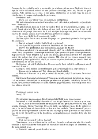 Garrone îşi încrucişă braţele şi aruncă în jurul său o privire, care făgăduia lămurit
aşa de multe calcavuri, măcar că era profesorul de faţă, încât toţi tăcură ca prin
farmec. Nelli începu să se suie. Îi era greu, sărăcuţul; se făcuse roşu la faţă şi
răsufla tare: îi curgea năduşeala de pe frunte.
Profesorul zise:
— Dă-te jos! Dar el nu voia; se căznea, se încăpăţâna.
Mă aşteptam dintr-un minut într-altul, să-l văd căzând grămadă, pe jumătate
mort. Sărăcuţul!
Mă gândeam că dacă aş fi fost eu ca el şi de m-ar fi văzut mama, ce greu i-ar fi
venit! Acest gând mă făcu să-l iubesc şi mai mult, şi nu ştiu ce n-aş fi dat ca să
izbutească să ajungă până sus. Aş fi voit să-l pot împinge sus, fără ca să ne vadă
cineva. În timpul acesta, Garrone, Derossi şi Coretti strigau:
— Sus, sus, Nelli! încă o opinteală, haide!
Nelli se opinti foarte tare, scoase din piept un* geamăt şi ajunse la două palme
de scândură.
— Bravo! strigară ceilalţi. Haide! încă o opintire!
Şi iată-l pe Nelli ajuns la scândură. Toţi băutură din palme.
— Bravo! zise profesorul, dar deocamdată ajunge; dă-te jos!
Nelli nu ascultă şi vru să ajungă până în vârf, ca ceilalţi. După câteva silinţe
izbuti să-şi proptească coastele pe scândură, apoi genunchii şi în sfârşit picioarele;
după aceea se ridică drept în sus şi se uită la noi, gâfâind şi zâmbind. Noi băturăm
iarăşi din palme, iar el se uită spre stradă. Mă uitai şi eu, printre copacii care
înconjoară grilajul grădinii şi văzui pe mama sa plimbându-se pe trotuar fără să
îndrăznească să se uite în sus.
Nelli coborî şi toţi îl felicitarăm. Era aprins la faţă, ochii îi străluceau parcă
n-ar mai fi fost el.
La ieşire, când mama sa îl întâmpină şi-l sărută îngrijorată înţrebându-l:
— Cum a mers, drăguţule! Toţi răspunserăm deodată:
— Minunat! S-a suit ca şi noi, e destul de ţeapăn, ştiţi! E sprinten, face ca şi
ceilalţi.
Să fi văzut bucuria bietei mame! Voia să ne mulţumească la toţi şi nu putea.
Luă de mână vreo ţrei-patru, mângâie pe Garrone şi plecă, luându-şi băiatul de
mână. Îi văzurăm depărtându-se iute, vorbind şi gesticulând, mulţumiţi cum nu-i
mai văzuse nimeni.
Profesorul tatălui meu.
Marţi, 11.
Ce plimbare frumoasă am făcut ieri cu tata! Iată în ce împrejurare:
Ieri seară la cină, când îşi citea ziarul, tata strigă deodată cu bucurie şi ne zise:
— Şi eu, care-l credeam mort de douăzeci de ani! Ştiţi pe profesorul meu din
şcoala primară, bietul Vincenzo Crosetti, iată-l că trăieşte încă! E de optzeci şi
patru de ani! Citesc aici că ministrul i-a acordat medalia "Bene-Merenti" pentru
şaizeci de ani de profesorat. Şaizeci de ani, înţelege-ţi voi? Şi numai de doi ani nu
mai dă lecţii! Bietul Crosetti! La Condova, soţul grădinăresei noastre de la vila din
Chieri.
Apoi adăugă:
— O să mergem să-l vedem, Enrico!
Toată seara, tata vorbi numai de profesor. Numele profesorului său din clasele
primare îi aducea aminte o mulţime de lucruri de când era copil: de camarazii lui,
de biata mamă a sa!
— Crosetti! zicea el, parcă-l văd şi acum.
 