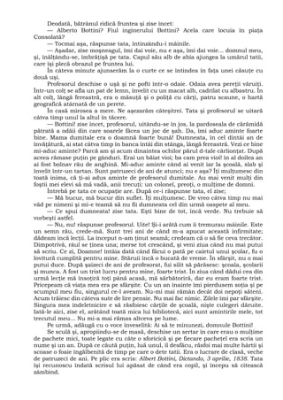 Deodată, bătrânul ridică fruntea şi zise încet:
— Alberto Bottini? Fiul inginerului Bottini? Acela care locuia în piaţa
Consolată?
— Tocmai aşa, răspunse tata, întinzându-i mâinile.
— Aşadar, zise moşneagul, îmi dai voie, nu e aşa, îmi dai voie... domnul meu,
şi, înălţându-se, îmbrăţişă pe tata. Capul său alb de abia ajungea la umărul tatii,
care îşi plecă obrazul pe fruntea lui.
În câteva minute ajunserăm la o curte ce se întindea în faţa unei căsuţe cu
două uşi.
Profesorul deschise o uşă şi ne pofti într-o odaie. Odaia avea pereţii văruiţi.
Într-un colţ se afla un pat de lemn, învelit cu un macat alb, cadrilat cu albastru. În
alt colţ, lângă fereastră, era o măsuţă şi o poliţă cu cărţi, patru scaune, o hartă
geografică atârnată de un perete.
În casă mirosea a mere. Ne aşezarăm câteşitrei. Tata şi profesorul se uitară
câtva timp unul la altul în tăcere.
— Bottini! zise încet, profesorul, uitându-se în jos, la pardoseala de cărămidă
pătrată a odăii din care soarele făcea un joc de şah. Da, îmi aduc aminte foarte
bine. Mama dumitale era o doamnă foarte bună! Dumneata, în cel dintâi an de
învăţătură, ai stat câtva timp în banca întâi din stânga, lângă fereastră. Vezi ce bine
mi-aduc aminte? Parcă am şi acum dinaintea ochilor părul d-tale cârlionţat. După
aceea rămase puţin pe gânduri. Erai un băiat vioi; ba cam prea vioi! în al doilea an
ai fost bolnav rău de anghină. Mi-aduc aminte când ai venit iar la şcoală, slab şi
învelit într-un tartan. Sunt patruzeci de ani de atunci; nu e aşa? Îţi mulţumesc din
toată inima, că ţi-ai adus aminte de profesorul dumitale. Au mai venit mulţi din
foştii mei elevi să mă vadă, anii trecuţi: un colonel, preoţi, o mulţime de domni.
Întrebă pe tata ce ocupaţie are. După ce-i răspunse tata, el zise;
— Mă bucur, mă bucur din suflet. Îţi mulţumesc. De vreo câtva timp nu mai
văd pe nimeni şi mi-e teamă să nu fii dumneata cel din urmă oaspete al meu.
— Ce spui dumneata! zise tata. Eşti bine de tot, încă verde. Nu trebuie să
vorbeşti astfel.
— Nu, nu! răspunse profesorul. Uite! Şi-i arătă cum îi tremurau mâinile. Este
un semn rău, crede-mă. Sunt trei ani de când m-a apucat această infirmitate;
dădeam încă lecţii. La început n-am ţinut seamă; credeam că o să fie ceva trecător.
Dimpotrivă, râul se ţinea una; merse tot crescând, şi veni ziua când nu mai putui
să scriu. Ce zi, Doamne! întâia dată când făcui o pată pe caietul unui şcolar, fu o
lovitură cumplită pentru mine. Stăruii încă o bucată de vreme. În sfârşit, nu o mai
putui duce. După şaizeci de ani de profesorat, fui silit să părăsesc: şcoala, şcolarii
şi munca. A fost un trist lucru pentru mine, foarte trist. În ziua când dădui cea din
urmă lecţie mă însoţiră toţi până acasă, mă sărbătoriră, dar eu eram foarte trist.
Pricepeam că viaţa mea era pe sfârşite. Cu un an înainte îmi pierdusem soţia şi pe
scumpul meu fiu, singurul ce-l aveam. Nu-mi mai rămân decât doi nepoţi săteni.
Acum trăiesc din câteva sute de lire pensie. Nu mai fac nimic. Zilele îmi par sfârşite.
Singura mea îndeletnicire e să răsfoiesc cărţile de şcoală, nişte culegeri dăruite.
Iată-le aici, zise el, arătând toată mica lui bibliotecă, aici sunt amintirile mele, tot
trecutul meu... Nu mi-a mai rămas altceva pe lume.
Pe urmă, adăugă cu o voce înveselită: Ai să te minunezi, domnule Bottini!
Se sculă şi, apropiindu-se de masă, deschise un sertar în care erau o mulţime
de pachete mici, toate legate cu câte o sforicică şi pe fiecare pacheţel era scris un
nume şi un an. După ce căută puţin, luă unul, îl desfăcu, răsfoi mai multe hârtii şi
scoase o foaie îngălbenită de timp pe care o dete tatii. Era o lucrare de clasă, veche
de patruzeci de ani. Pe plic era scris: Albert Bottini, Dictando, 3 aprilie, 1838. Tata
îşi recunoscu îndată scrisul lui apăsat de când era copil, şi începu să citească
zâmbind.
 
