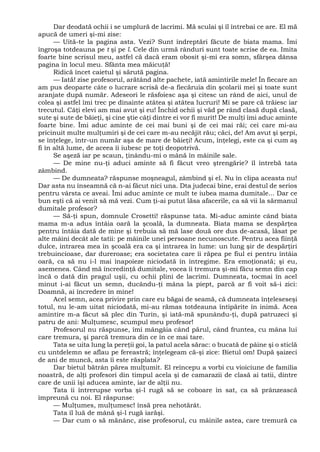 Dar deodată ochii i se umplură de lacrimi. Mă sculai şi îl întrebai ce are. El mă
apucă de umeri şi-mi zise:
— Uită-te la pagina asta. Vezi? Sunt îndreptări făcute de biata mama. Îmi
îngroşa totdeauna pe t şi pe l. Cele din urmă rânduri sunt toate scrise de ea. Imita
foarte bine scrisul meu, astfel că dacă eram obosit şi-mi era somn, sfârşea dânsa
pagina în locul meu. Sfânta mea măicuţă!
Ridică încet caietul şi sărută pagina.
— Iată! zise profesorul, arătând alte pachete, iată amintirile mele! În fiecare an
am pus deoparte câte o lucrare scrisă de-a fiecăruia din şcolarii mei şi toate sunt
aranjate după număr. Adeseori le răsfoiesc aşa şi citesc un rând de aici, unul de
colea şi astfel îmi trec pe dinainte atâtea şi atâtea lucruri! Mi se pare că trăiesc iar
trecutul. Câţi elevi am mai avut şi eu! Închid ochii şi văd pe rând clasă după clasă,
sute şi sute de băieţi, şi cine ştie câţi dintre ei vor fi murit! De mulţi îmi aduc aminte
foarte bine. Îmi aduc aminte de cei mai buni şi de cei mai răi; cei care mi-au
pricinuit multe mulţumiri şi de cei care m-au necăjit rău; căci, de! Am avut şi şerpi,
se înţelege, într-un număr aşa de mare de băieţi! Acum, înţelegi, este ca şi cum aş
fi în altă lume, de aceea îi iubesc pe toţi deopotrivă.
Se aşeză iar pe scaun, ţinându-mi o mână în mâinile sale.
— De mine nu-ţi aduci aminte să fi făcut vreo ştrengărie? îl întrebă tata
zâmbind.
— De dumneata? răspunse moşneagul, zâmbind şi el. Nu în clipa aceasta nu!
Dar asta nu înseamnă că n-ai făcut nici una. Dta judecai bine, erai destul de serios
pentru vârsta ce aveai. Îmi aduc aminte ce mult te iubea mama dumitale... Dar ce
bun eşti că ai venit să mă vezi. Cum ţi-ai putut lăsa afacerile, ca să vii la sărmanul
dumitale profesor?
— Să-ţi spun, domnule Crosetti! răspunse tata. Mi-aduc aminte când biata
mama m-a adus întâia oară la şcoală, la dumneata. Biata mama se despărţea
pentru întâia dată de mine şi trebuia să mă lase două ore dus de-acasă, lăsat pe
alte mâini decât ale tatii: pe mâinile unei persoane necunoscute. Pentru acea fiinţă
dulce, intrarea mea în şcoală era ca şi intrarea în lume: un lung şir de despărţiri
trebuincioase, dar dureroase; era societatea care îi răpea pe fiul ei pentru întâia
oară, ca să nu i-l mai înapoieze niciodată în întregime. Era emoţionată; şi eu,
asemenea. Când mă încredinţă dumitale, vocea îi tremura şi-mi făcu semn din cap
încă o dată din pragul uşii, cu ochii plini de lacrimi. Dumneata, tocmai în acel
minut i-ai făcut un semn, ducându-ţi mâna la piept, parcă ar fi voit să-i zici:
Doamnă, ai încredere în mine!
Acel semn, acea privire prin care eu băgai de seamă, că dumneata înţeleseseşi
totul, nu le-am uitat niciodată, mi-au rămas totdeauna întipărite în inimă. Acea
amintire m-a făcut să plec din Turin, şi iată-mă spunându-ţi, după patruzeci şi
patru de ani: Mulţumesc, scumpul meu profesor!
Profesorul nu răspunse, îmi mângâia când părul, când fruntea, cu mâna lui
care tremura, şi parcă tremura din ce în ce mai tare.
Tata se uita lung la pereţii goi, la patul acela sărac: o bucată de pâine şi o sticlă
cu untdelemn se aflau pe fereastră; înţelegeam că-şi zice: Bietul om! După şaizeci
de ani de muncă, asta îi este răsplata?
Dar bietul bătrân părea mulţumit. El reîncepu a vorbi cu vioiciune de familia
noastră, de alţi profesori din timpul acela şi de camarazii de clasă ai tatii, dintre
care de unii îşi aducea aminte, iar de alţii nu.
Tata îi întrerupse vorba şi-l rugă să se coboare în sat, ca să prânzească
împreună cu noi. El răspunse:
— Mulţumes, mulţumesc! însă prea nehotărât.
Tata îl luă de mână şi-l rugă iarăşi.
— Dar cum o să mănânc, zise profesorul, cu mâinile astea, care tremură ca
 