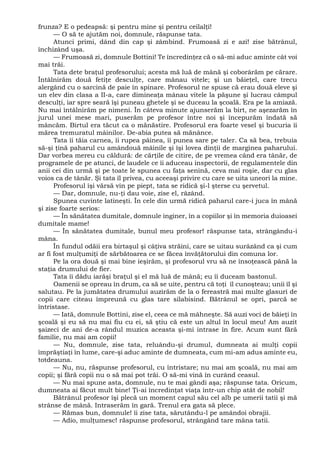 frunza? E o pedeapsă: şi pentru mine şi pentru ceilalţi!
— O să te ajutăm noi, domnule, răspunse tata.
Atunci primi, dând din cap şi zâmbind. Frumoasă zi e azi! zise bătrânul,
închizând uşa.
— Frumoasă zi, domnule Bottini! Te încredinţez că o să-mi aduc aminte cât voi
mai trăi.
Tata dete braţul profesorului; acesta mă luă de mână şi coborârăm pe cărare.
Întâlnirăm două fetiţe desculţe, care mânau vitele; şi un băieţel, care trecu
alergând cu o sarcină de paie în spinare. Profesorul ne spuse că erau două eleve şi
un elev din clasa a II-a, care dimineaţa mânau vitele la păşune şi lucrau câmpul
desculţi, iar spre seară îşi puneau ghetele şi se duceau la şcoală. Era pe la amiază.
Nu mai întâlnirăm pe nimeni. În câteva minute ajunserăm la birt, ne aşezarăm în
jurul unei mese mari, puserăm pe profesor între noi şi începurăm îndată să
mâncăm. Birtul era tăcut ca o mănăstire. Profesorul era foarte vesel şi bucuria îi
mărea tremuratul mâinilor. De-abia putea să mănânce.
Tata îi tăia carnea, îi rupea pâinea, îi punea sare pe taler. Ca să bea, trebuia
să-şi ţină paharul cu amândouă mâinile şi îşi lovea dinţii de marginea paharului.
Dar vorbea mereu cu căldură: de cărţile de citire, de pe vremea când era tânăr, de
programele de pe atunci, de laudele ce îi aduceau inspectorii, de regulamentele din
anii cei din urmă şi pe toate le spunea cu faţa senină, ceva mai roşie, dar cu glas
voios ca de tânăr. Şi tata îl privea, cu aceeaşi privire cu care se uita uneori la mine.
Profesorul îşi vărsă vin pe piept, tata se ridică şi-l şterse cu şervetul.
— Dar, domnule, nu-ţi dau voie, zise el, râzând.
Spunea cuvinte latineşti. În cele din urmă ridică paharul care-i juca în mână
şi zise foarte serios:
— În sănătatea dumitale, domnule inginer, în a copiilor şi în memoria duioasei
dumitale mame!
— În sănătatea dumitale, bunul meu profesor! răspunse tata, strângându-i
mâna.
În fundul odăii era birtaşul şi câţiva străini, care se uitau surâzând ca şi cum
ar fi fost mulţumiţi de sărbătoarea ce se făcea învăţătorului din comuna lor.
Pe la ora două şi mai bine ieşirăm, şi profesorul vru să ne însoţească până la
staţia drumului de fier.
Tata îi dădu iarăşi braţul şi el mă luă de mână; eu îi duceam bastonul.
Oamenii se opreau în drum, ca să se uite, pentru că toţi îl cunoşteau; unii îl şi
salutau. Pe la jumătatea drumului auzirăm de la o fereastră mai multe glasuri de
copii care citeau împreună cu glas tare silabisind. Bătrânul se opri, parcă se
întristase.
— Iată, domnule Bottini, zise el, ceea ce mă mâhneşte. Să auzi voci de băieţi în
şcoală şi eu să nu mai fiu cu ei, să ştiu că este un altul în locul meu! Am auzit
şaizeci de ani de-a rândul muzica aceasta şi-mi intrase în fire. Acum sunt fără
familie, nu mai am copii!
— Nu, domnule, zise tata, reluându-şi drumul, dumneata ai mulţi copii
împrăştiaţi în lume, care-şi aduc aminte de dumneata, cum mi-am adus aminte eu,
totdeauna.
— Nu, nu, răspunse profesorul, cu întristare; nu mai am şcoală, nu mai am
copii; şi fără copii nu o să mai pot trăi. O să-mi vină în curând ceasul.
— Nu mai spune asta, domnule, nu te mai gândi aşa; răspunse tata. Oricum,
dumneata ai făcut mult bine! Ţi-ai încredinţat viaţa într-un chip atât de nobil!
Bătrânul profesor îşi plecă un moment capul său cel alb pe umerii tatii şi mă
strânse de mână. Intraserăm în gară. Trenul era gata să plece.
— Rămas bun, domnule! îi zise tata, sărutându-l pe amândoi obrajii.
— Adio, mulţumesc! răspunse profesorul, strângând tare mâna tatii.
 