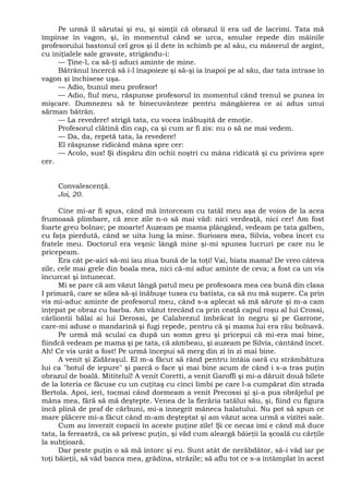 Pe urmă îl sărutai şi eu, şi simţii că obrazul îi era ud de lacrimi. Tata mă
împinse în vagon, şi, în momentul când se urca, smulse repede din mâinile
profesorului bastonul cel gros şi îl dete în schimb pe al său, cu mânerul de argint,
cu iniţialele sale gravate, strigându-i:
— Ţine-l, ca să-ţi aduci aminte de mine.
Bătrânul încercă să i-l înapoieze şi să-şi ia înapoi pe al său, dar tata intrase în
vagon şi închisese uşa.
— Adio, bunul meu profesor!
— Adio, fiul meu, răspunse profesorul în momentul când trenul se punea în
mişcare. Dumnezeu să te binecuvânteze pentru mângâierea ce ai adus unui
sărman bătrân.
— La revedere! strigă tata, cu vocea înăbuşită de emoţie.
Profesorul clătină din cap, ca şi cum ar fi zis: nu o să ne mai vedem.
— Da, da, repetă tata, la revedere!
El răspunse ridicând mâna spre cer:
— Acolo, sus! Şi dispăru din ochii noştri cu mâna ridicată şi cu privirea spre
cer.
Convalescenţă.
Joi, 20.
Cine mi-ar fi spus, când mă întorceam cu tatăl meu aşa de voios de la acea
frumoasă plimbare, că zece zile n-o să mai văd: nici verdeaţă, nici cer! Am fost
foarte greu bolnav; pe moarte! Auzeam pe mama plângând, vedeam pe tata galben,
cu faţa pierdută, când se uita lung la mine. Surioara mea, Silvia, vobea încet cu
fratele meu. Doctorul era veşnic lângă mine şi-mi spunea lucruri pe care nu le
pricepeam.
Era cât pe-aici să-mi iau ziua bună de la toţi! Vai, biata mama! De vreo câteva
zile, cele mai grele din boala mea, nici că-mi aduc aminte de ceva; a fost ca un vis
încurcat şi întunecat.
Mi se pare că am văzut lângă patul meu pe profesoara mea cea bună din clasa
I primară, care se silea să-şi înăbuşe tusea cu batista, ca să nu mă supere. Ca prin
vis mi-aduc aminte de profesorul meu, când s-a aplecat să mă sărute şi m-a cam
înţepat pe obraz cu barba. Am văzut trecând ca prin ceaţă capul roşu al lui Crossi,
cârliontii bălai ai lui Derossi, pe Calabrezul îmbrăcat în negru şi pe Garrone,
care-mi aduse o mandarină şi fugi repede, pentru că şi mama lui era rău bolnavă.
Pe urmă mă sculai ca după un somn greu şi pricepui că mi-era mai bine,
fiindcă vedeam pe mama şi pe tata, că zâmbeau, şi auzeam pe Silvia, cântând încet.
Ah! Ce vis urât a fost! Pe urmă începui să merg din zi în zi mai bine.
A venit şi Zidăraşul. El m-a făcut să rând pentru întâia oară cu strâmbătura
lui ca "botul de iepure" şi parcă o face şi mai bine acum de când i s-a tras puţin
obrazul de boală. Mititelul! A venit Coretti, a venit Garoffi şi mi-a dăruit două bilete
de la loteria ce făcuse cu un cuţitaş cu cinci limbi pe care l-a cumpărat din strada
Bertola. Apoi, ieri, tocmai când dormeam a venit Precossi şi şi-a pus obrăjelul pe
mâna mea, fără să mă deştepte. Venea de la fierăria tatălui său, şi, fiind cu figura
încă plină de praf de cărbuni, mi-a înnegrit mâneca halatului. Nu pot să spun ce
mare plăcere mi-a făcut când m-am deşteptat şi am văzut acea urmă a vizitei sale.
Cum au înverzit copacii în aceste puţine zile! Şi ce necaz îmi e când mă duce
tata, la fereastră, ca să privesc puţin, şi văd cum aleargă băieţii la şcoală cu cărţile
la subţioară.
Dar peste puţin o să mă întorc şi eu. Sunt atât de nerăbdător, să-i văd iar pe
toţi băieţii, să văd banca mea, grădina, străzile; să aflu tot ce s-a întâmplat în acest
 
