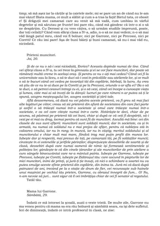 timp; să mă aşez iar la cărţile şi la caietele mele; mi se pare un an de când nu le-am
mai văzut! Biata mama, ce mult a slăbit şi cum s-a tras la faţă! Bietul tata, ce obosit
e! Şi drăguţii mei camarazi care au venit să mă vadă, cum umblau în vârful
degetelor şi mă sărutau pe frunte! îmi pare rău, când mă gândesc că într-o zi o să
ne despărţim. Cu Derossi şi cu vreo câţiva, o să urmăm studiile împreună, poate,
dar toţi ceilalţi? Când vom sfârşi clasa a IV-a, adio, n-o să ne mai vedem; n-o să mai
văd lângă patul meu, când voi fi bolnav; nici pe Garrone, nici pe Precossi, nici pe
Coretti! Ce rău îmi pare! Aşa de buni băieţi şi buni camarazi, să nu-i mai văd eu,
niciodată.
Prieteni muncitori.
Joi, 20.
Şi de ce nu o să-i vezi niciodată, Enrico? Aceasta depinde numai de tine. Când
vei sfârşi clasa a IV-a, tu vei trece la gimnaziu şi ei se vor face muncitori, dar poate să
rămâneţi multă vreme în acelaşi oraş. Şi pentru ce nu v-aţi mai vedea? Când vei fi la
universitate sau la liceu, o să te duci să-i vezi în prăvăliile sau atelierele lor, şi ce mult
o să te bucuri când vei vedea pe tovarăşii tăi din copilărie, bărbaţi, la lucru. Aş vrea
să ştiu de ce nu te-ai duce pe la Coretti şi pe la Precossi, oriunde s-ar afla ei? Ba o să
te duci, o să petreci ceasuri întregi cu ei, şi o să vezi, când vei începe a cunoaşte viaţa
şi lumea, câte mai ai să înveţi de la dânşii: lucruri pe care nimeni n-ar putea să ţi le
spună, asupra meşteşugului lor, asupra societăţii şi ţării tale.
Află deasemenea, că dacă nu vei păstra aceste prietenii, va fi greu să mai faci
alte legături pe viitor; vreau să zic prietenii din afară de societatea din care faci parte
şi astfel o să trăieşti numai într-o societate şi omul care trăieşte numai într-o
societate, e ca cel care citeşte numai într-o carte. Hotărăşte-te deci, chiar de pe
acuma, să păstrezi pe prietenii tăi cei buni, chiar şi după ce vă veţi fi despărţit, să-i
vezi pe ei mai cu drag, tocmai pentru că sunt fii de muncitori. Ascultă-mă bine: cei din
clasele de sus sunt ofiţerii: muncitorii sunt soldaţii muncii; dar în societate, ca şi în
armată, nu numai că soldatul nu e mai prejos de ofiţer, pentru că nobleţea stă în
valoarea omului, iar nu în rang; în muncă, iar nu în câştig; meritul soldatului şi al
muncitorului e chiar mult mai mare, fiindcă trag mai puţin profit din munca lor.
Iubeşte dar şi respectă, mai presus de toţi, pe camarazii tăi, pe fii soldaţilor muncii;
cinsteşte în ei ostenelile şi jertfele părinţilor; dispreţuieşte deosebirile de soartă şi de
clasă, deosebiri după care numai oamenii de nimic îşi formează sentimentele şi
politeţea lor; gândeşte-te că din vinele ţăranilor şi ale muncitorilor de prin ateliere a
curs sângele binecuvântat care ne-a mântuit patria. Iubeşte pe Garrone, iubeşte pe
Precossi, iubeşte pe Coretti, iubeşte pe Zidăraşul tău: care ascund în piepturile lor de
mici muncitori, inimi de prinţi, şi jură-ţi ţie însuţi, că nici o schimbare a soartei nu va
putea smulge aceste sfinte prietenii din copilărie, din inima ta. Jură-mi că dacă după
patruzeci de ani, trecând pe la o staţie de drum de fier, vei recunoaşte sub hainele
unui maşinist pe vechiul tău prieten, Garrone, cu obrazul înnegrit de fum... O! Nu,
n-am nevoie să juri... sunt sigur că îl vei îmbrăţişa chiar de vei fi senator al regatului.
Tatăl tău.
Mama lui Garrone.
Sâmbătă, 29.
Îndată ce mă întorsei la şcoală, auzii o veste tristă. De multe zile, Garrone nu
ma venea pentru că mama sa era rău bolnavă şi sâmbătă seara, ea îşi dete sufletul.
Ieri de dimineaţă, îndată ce intră profesorul în clasă, ne zise:
 