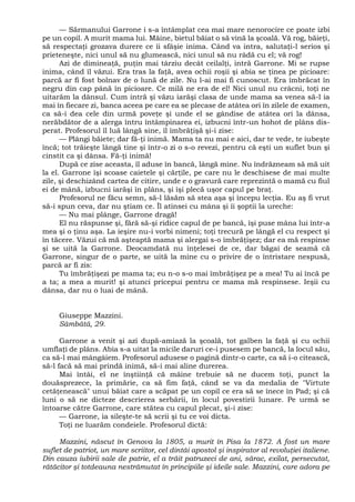 — Sărmanului Garrone i s-a întâmplat cea mai mare nenorocire ce poate izbi
pe un copil. A murit mama lui. Mâine, bietul băiat o să vină la şcoală. Vă rog, băieţi,
să respectaţi grozava durere ce îi sfâşie inima. Când va intra, salutaţi-l serios şi
prieteneşte, nici unul să nu glumească, nici unul să nu râdă cu el; vă rog!
Azi de dimineaţă, puţin mai târziu decât ceilalţi, intră Garrone. Mi se rupse
inima, când îl văzui. Era tras la faţă, avea ochii roşii şi abia se ţinea pe picioare:
parcă ar fi fost bolnav de o lună de zile. Nu l-ai mai fi cunoscut. Era îmbrăcat în
negru din cap până în picioare. Ce milă ne era de el! Nici unul nu crâcni, toţi ne
uitarăm la dânsul. Cum intră şi văzu iarăşi clasa de unde mama sa venea să-l ia
mai în fiecare zi, banca aceea pe care ea se plecase de atâtea ori în zilele de examen,
ca să-i dea cele din urmă poveţe şi unde el se gândise de atâtea ori la dânsa,
nerăbdător de a alerga întru întâmpinarea ei, izbucni într-un hohot de plâns dis-
perat. Profesorul îl luă lângă sine, îl îmbrăţişă şi-i zise:
— Plângi băiete; dar fă-ţi inimă. Mama ta nu mai e aici, dar te vede, te iubeşte
încă; tot trăieşte lângă tine şi într-o zi o s-o revezi, pentru că eşti un suflet bun şi
cinstit ca şi dânsa. Fă-ţi inimă!
După ce zise aceasta, îl aduse în bancă, lângă mine. Nu îndrăzneam să mă uit
la el. Garrone îşi scoase caietele şi cărţile, pe care nu le deschisese de mai multe
zile, şi deschizând cartea de citire, unde e o gravură care reprezintă o mamă cu fiul
ei de mână, izbucni iarăşi în plâns, şi îşi plecă uşor capul pe braţ.
Profesorul ne făcu semn, să-l lăsăm să stea aşa şi începu lecţia. Eu aş fi vrut
să-i spun ceva, dar nu ştiam ce. Îl atinsei cu mâna şi îi şoptii la ureche:
— Nu mai plânge, Garrone dragă!
El nu răspunse şi, fără să-şi ridice capul de pe bancă, îşi puse mâna lui într-a
mea şi o ţinu aşa. La ieşire nu-i vorbi nimeni; toţi trecură pe lângă el cu respect şi
în tăcere. Văzui că mă aşteaptă mama şi alergai s-o îmbrăţişez; dar ea mă respinse
şi se uită la Garrone. Deocamdată nu înţelesei de ce, dar băgai de seamă că
Garrone, singur de o parte, se uită la mine cu o privire de o întristare nespusă,
parcă ar fi zis:
Tu îmbrăţişezi pe mama ta; eu n-o s-o mai îmbrăţişez pe a mea! Tu ai încă pe
a ta; a mea a murit! şi atunci pricepui pentru ce mama mă respinsese. Ieşii cu
dânsa, dar nu o luai de mână.
Giuseppe Mazzini.
Sâmbătă, 29.
Garrone a venit şi azi după-amiază la şcoală, tot galben la faţă şi cu ochii
umflaţi de plâns. Abia s-a uitat la micile daruri ce-i pusesem pe bancă, la locul său,
ca să-l mai mângâiem. Profesorul adusese o pagină dintr-o carte, ca să i-o citească,
să-l facă să mai prindă inimă, să-i mai aline durerea.
Mai întâi, el ne înştiinţă că mâine trebuie să ne ducem toţi, punct la
douăsprezece, la primărie, ca să fim faţă, când se va da medalia de "Virtute
cetăţenească" unui băiat care a scăpat pe un copil ce era să se înece în Pad; şi că
luni o să ne dicteze descrierea serbării, în locul povestirii lunare. Pe urmă se
întoarse către Garrone, care stătea cu capul plecat, şi-i zise:
— Garrone, ia sileşte-te să scrii şi tu ce voi dicta.
Toţi ne luarăm condeiele. Profesorul dictă:
Mazzini, născut în Genova la 1805, a murit în Pisa la 1872. A fost un mare
suflet de patriot, un mare scriitor, cel dintâi apostol şi inspirator al revoluţiei italiene.
Din cauza iubirii sale de patrie, el a trăit patruzeci de ani, sărac, exilat, persecutat,
rătăcitor şi totdeauna nestrămutat în principiile şi ideile sale. Mazzini, care adora pe
 