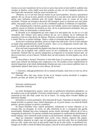 mama sa şi care moştenise de la ea tot ce avea mai curat şi mai nobil în sufletul său
curajos şi distins, scria astfel unui bun prieten al său, ca să-l mângâie pentru cea
mai mare din nenorociri. Iată pe scurt cuvintele lui:
"Prietene, tu n-o să mai vezi pe mama ta pe acest pământ. Acesta e groaznicul
adevăr. Eu nu vin pe la tine, pentru că durerea ta e una din acele dureri solemne şi
sfinte care trebuiesc înfrânte prin ele înşile. Înţelegi ceea ce vreau să zic prin
cuvintele: Trebuie să învingem durerea! Să învingem ceea ce durerea are mai puţin
sfânt, mai puţin curat, ceea ce în loc de a îmblânzi sufletul, îl slăbeşte şi-l înjoseşte.
Dar cealaltă parte a durerii, partea cea mai nobilă, aceea care măreşte şi înalţă
sufletul, aceea ce trebuie să rămână cu tine, să nu te părăsească niciodată. Aici, pe
pământ, nimic nu înlocuieşte o mamă bună.
În durerile şi în mângâierile pe care viaţa ţi le mai poate da, tu tot n-o s-o uiţi
niciodată. Dar trebuie să-ţi aduci aminte de ea, să o iubeşti, să te mâhneşti de
moartea ei într-un chip demn de dânsa. Prietene, ascultă-mă! Moartea nu există, nu
e nimic! Nici nu se poate înţelege. Viaţa e viaţă şi urmează legea vieţii: progresul.
Aveai ieri o mamă pe pământ, azi ai un înger într-altă lume. Tot ce e bun trăieşte
şi după viaţa pământească, mărit în putere. Aşa e şi cu dragostea mamei tale. Ea,
acum te iubeşte mai mult decât odinioară.
Şi tu eşti mai responsabil de faptele tale faţa de dânsa, de cum erai mai înainte.
De la tine, de la faptele tale: atârnă acum ca să o întâlneşti, să o vezi într-o altă
existenţă. Trebuie dar ca, pentru dragostea şi respectul ce ai purtat mamei tale, să
devii şi mai bun, ca să o bucuri. Trebuie deci, de aici înainte, la orice faptă a ta, să te
întrebi:
Ar încuviinţa-o mama? Trecerea ei într-altă lume ţi-a procurat un înger păzitor
către care trebuie să îndrepţi orice rugăciune a ta. Fii curajos şi bun; împotriveşte-te
durerii disperate şi de rând; dobândeşte liniştea pe care o au numai sufletele mari, în
suferinţele adânci! Iată ceea ce cere dânsa, de la tine!
— Garrone, adăugă profesorul, fii cu inimă şi liniştit, iată ceea ce cere ea, de la
tine! Înţelegi?
Garrone făcu din cap, semn că da; şi în timpul acesta lacrimile îi curgeau
şiroaie: pe faţă, pe mâini, pe caiet şi pe bancă.
Virtutea cetăţenească.
(Povestire lunară).
La orele douăsprezece punct, eram toţi cu profesorul dinaintea primăriei, ca
să vedem cum se dă medalia "Virtutea cetăţenească", unui copil care scăpase pe un
camarad al său din Pad, unde era să se înece. Un steag mare tricolor fâlfâia pe
balconul faţadei.
Intrarăm în curtea primăriei. Era înţesată de lume. Văzurăm în fundul curţii o
masă învelita cu postav roşu, hârtii deasupra, şi, în jurul mesei, un rând de fotolii
poleite, pentru primar şi pentru consilieri.
În dosul fotoliilor erau uşierii primăriei, îmbrăcaţi în tunici albastre şi cu
ciorapi albi. La dreapta, în curte, se afla rânduită în şir, o companie din garda
municipală. Soldaţii din acea companie aveau multe decoraţii. Alături de ei era o
companie de grăniceri. În partea cealaltă erau pomperi în uniformă de sărbătoare şi
mulţi soldaţi, care veniseră acolo numai ca să privească; vânători, călăraşi, tunari.
Apoi jur împrejur, răspândiţi prin curte, erau: domni, oameni din popor,
câţiva ofiţeri, doamne şi copii, care se înghesuiau unii într-alţii. Noi ne rânduirăm
într-un colţ, unde mai erau şi alţi mulţi copii de pe la alte şcoli, cu profesorii lor.
Lângă noi se afla o ceată de băieţi din popor, cam de la zece până la optsprezece ani,
 