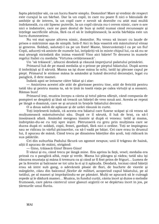fapta părinţilor săi, ca un lucru foarte simplu. Domnilor! Mare şi vrednic de respect
este curajul la un bărbat. Dar la un copil, în care nu poate fi nici o bănuială de
ambiţie şi de interes, la un copil care e nevoit să dezvolte cu atât mai multă
îndrăzneală, cu cât lipsesc puterile, la un copil căruia nu-i cerem nimic, care n-are
nici o îndatorire, care ne pare destul de bun şi nobil numai când recunoaşte şi
înţelege sacrificiile altuia, fără ca el să le îndeplinească; la acela bărbăţia este un
lucru dumnezeiesc.
Nu voi mai spune altceva nimic, domnilor. Nu vreau să încarc cu laude de
prisos o mărinimie aşa de simplă. Iată-l! Aici în faţa voastră stă mântuitorul viteaz
şi generos. Soldaţi, salutaţi-l ca pe un frate! Mame, binecuvântaţi-l ca pe un fiu!
Copii, aduceţi-vă aminte de numele lui, întipăriţi-vă în minte chipul lui, ca să nu se
mai şteargă niciodată din inima voastră! Vino aici băiete! Te decorez în numele
regelui Italiei cu medalia "Virtutea cetăţenească".
Un "să trăiască", izbucni deodată şi răsună împrejurul palatului primăriei.
Primarul luă de pe masă medalia şi o prinse pe pieptul băiatului. După aceea
îl îmbrăţişă şi îl sărută. Mama sa îşi duse mâna la ochi, tatăl îşi plecase capul pe
piept. Primarul le strânse mâna la amândoi şi luând decretul decoraţiei, legat cu
panglică, îl dete mamei.
Îndată apoi se întoarse către băiat şi-i zise:
— Amintirea acestei zile atât de glorioase pentru tine, atât de fericită pentru
tatăl tău şi pentru mama ta, să te ţină în toată viaţa pe calea virtuţii şi a onoarei.
Rămas bun!
Primarul ieşi, muzica începu a cânta şi totul părea sfârşit, când compania de
pompieri se despărţi şi lăsă să treacă un băieţel de vreo nouă ani. Acesta se repezi
pe lângă o doamnă, care se şi aruncă în braţele băiatului decorat.
O a doua salvă de aplauze şi de urări răsună în curte.
Toţi înţeleseră îndată, că acesta era băiatul care fusese scăpat şi că venea să
mulţumească mântuitorului său. După ce îl sărută, îl luă de braţ, ca să-l
însoţească afară. Amândoi mergeau înainte şi după ei veneau: tatăl şi mama,
îndreptân-du-se cu toţi spre ieşire. Pătrunseră cu greu prin mulţimea care se
ducea după ei: soldaţi, copii, femei, gardişti, fără nici o ordine. Toţi se împingeau
sau se ridicau în vârful picioarelor, ca să-l vadă pe băiat. Cei care erau în drumul
lui, îl apucau de mână. Când trecu pe dinaintea băieţilor din şcoli, toţi ridicară în
sus pălăriile.
Cei din suburbia Padului făcură un zgomot nespus; unii îl trăgeau de haină,
alţii îl apucau de mâini, strigând:
— Gino, trăiască Gino! Bravo Gino!
Îl văzui şi eu, când trecu pe lângă mine. Era aprins la faţă, vesel; medalia era
prinsă cu o panglică albă, roşie şi verde. Mama lui plângea şi râdea; tatăl său îşi
răsucea mustaţa şi mâna îi tremura ca şi când ar fi fost prins de friguri... Lumea de
pe la ferestre şi balcoane se tot uita la ei şi îi aplauda. Deodată, tocmai când băieţii
erau să intre sub gang, o adevărată ploaie de flori, de buchete de viorele şi
mărgărite, căzu din balconul fiicelor de militari, acoperind capul băiatului, pe al
tatălui, pe al mamei şi împrăştiindu-se pe pământ. Mulţi se apucară să le culeagă
repede şi le dădură mamei... Muzica, în fundul curţii, cânta încet şi duios o melodie
frumoasă, care părea cântecul unor glasuri argintii ce se depărtau încet în jos, pe
ţărmurile unui fluviu.
MAI
 
