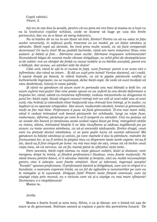 Copiii rahitici.
Vineri, 5.
Azi nu m-am dus la şcoală, pentru că nu prea mi-era bine şi mama m-a luat cu
ea la Institutul copiilor schilozi, unde se dusese să bage pe una din fetele
portarului; dar nu m-a lăsat să merg înăuntru.
Nu ai înţeles de ce nu te-am lăsat să intri, Enrico? Pentru ca să nu aduc în faţa
acelor nenorociţi, în mijlocul şcolii, întocmai ca un model, pe un băiat sănătos şi
zdravăn. Bieţii copii au destule, ba încă prea multe ocazii, ca să facă comparaţii
dureroase! Ce lucru trist! M-au podidit lacrimile, când am mers înăuntru! Erau vreo
şaizeci: şi băieţi şi fete... Sărmane oase sucite. Sărmane trupşoare schimonosite!
Numaidecât băgai de seamă multe obraze drăgălaşe, cu ochii plini de deşteptăciune
şi de iubire: era un obrăjor de fetiţă cu nasul subţire şi cu bărbia ascuţită, parcă era
o băbuţă, dar aveau, un zâmbet atât de dulce!
Câte unii, când te uiţi la ei numai în faţă, sunt frumoşi: parcă n-ar avea nici o
infirmitate; dar când se întorc... Îţi dă un cuţit prin inimă! Venise doctorul, să-i vadă.
Îi aşeză drepţi pe bancă, le ridică hainele, ca să le pipăie pântecele umflat şi
încheieturile îngroşate; nu se ruşinează, deloc bieţii copii. Se vede că sunt învăţaţi să
stea dezbrăcaţi, întorşi în toate părţile.
Şi când ne gândeam că acum sunt în perioada cea mai blândă a bolii lor, că
acum suferă mai puţin! Dar cine poate spune ce au suferit la cea dintâi deformare a
trupului lor, când, odată cu creşterea infirmităţi, vedeau micşorându-se dragostea în
jurul lor; bieţii copii, lăsaţi singuri ceasuri întregi într-un colţ al unei odăi sau al unei
curţi; rău hrăniţi şi câteodată chiar batjocoriţi sau chinuiţi luni întregi, şi în zadar, cu
legături şi cu aparate ortopedice. Dar acum, mulţumită căutării, hranei şi gimnasticii,
mulţi se fac mai bine. Profesoara îi puse să facă gimnastică. Ţi-era mai mare milă,
când îi vedeai întinzând sub bancă picioarele lor schiloade, lungi ca nişte fuse,
noduroase, diforme; picioruşe pe care le-ai fi acoperit cu sărutări. Unii nu puteau să
se scoale din bancă şi rămâneau acolo având capul lăsat pe braţ, mângâind cărţile
cu mâna; altora, întinzând btaţele li se tăia răsuflarea şi cădeau îngălbeniţi jos pe
scaun; cu toate acestea zâmbeau, ca să-şi ascundă năduşeala. Enrico dragă, vouă
care nu preţuiţi destul sănătatea, vi se pare puţin lucru că sunteţi zdraveni! Mă
gândeam la băieţii sănătoşi şi voinici, pe care mamele îi duc la plimbare, mândre de
frumuseţea lor, şi aş fi strâns la pieptul meu cu disperare toate acele capete; mi-aş fi
zis, dacă aş fi fost singură pe lume: nu mă mai mişc de aici, vreau să vă închin vouă
viaţa mea, să vă servesc, să vă fiu mamă până la sfârşitul vieţii mele...
Între acestea, bieţii copii cântau cu nişte glasuri subţiri, dulci şi duioase, care
mergeau drept la inimă, şi fiindcă profesoara-i lăudase, erau foarte mulţumiţi. Pe
când trecea printre bănci, ei îi sărutau mâinile şi braţele, căci au multă recunoştinţă
pentru cine îi iubeşte; sunt foarte simţitori. Sunt şi talentaţi, îngeraşii aceştia!
"Învaţă!" spunea profesoara. O profesoară tânără şi drăgălaşă, care are în chipul ei o
bunătate, o oarecare expresie tristă, ca un fel de oglindire a nenorocirilor pe care ea
le mângâie şi le uşurează. Drăguţa fată! Printre toate fiinţele omeneşti, care îşi
câştigă viaţa prin muncă, nu e niciuna care să şi-o câştige cu mai mare sfinţenie!
Dumnezeu s-o răsplătească!
Mama ta.
Jertfa.
Mama e foarte bună şi sora mea, Silvia, e ca şi dânsa: are o inimă tot aşa de
mare şi de generoasă. Stăteam aseară şi copiam o parte din povestirea lunară: "De
 