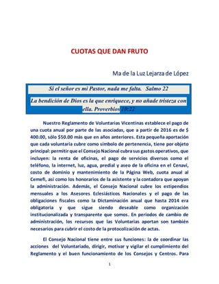 1
CUOTAS QUE DAN FRUTO
Ma de la Luz Lejarza de López
Nuestro Reglamento de Voluntarias Vicentinas establece el pago de
una cuota anual por parte de las asociadas, que a partir de 2016 es de $
400.00, sólo $50.00 más que en años anteriores. Esta pequeña aportación
que cada voluntaria cubre como símbolo de pertenencia, tiene por objeto
principal:permitir que el ConsejoNacional cubrasus gastos operativos, que
incluyen: la renta de oficinas, el pago de servicios diversos como el
teléfono, la internet, luz, agua, predial y aseo de la oficina en el Cenavi,
costo de dominio y mantenimiento de la Página Web, cuota anual al
Cemefi, así como los honorarios de la asistente y la contadora que apoyan
la administración. Además, el Consejo Nacional cubre los estipendios
mensuales a los Asesores Eclesiásticos Nacionales y el pago de las
obligaciones fiscales como la Dictaminación anual que hasta 2014 era
obligatoria y que sigue siendo deseable como organización
institucionalizada y transparente que somos. En periodos de cambio de
administración, los recursos que las Voluntarias aportan son también
necesarios para cubrir el costo de la protocolización de actas.
El Consejo Nacional tiene entre sus funciones: la de coordinar las
acciones del Voluntariado, dirigir, motivar y vigilar el cumplimiento del
Reglamento y el buen funcionamiento de los Consejos y Centros. Para
Si el señor es mi Pastor, nada me falta. Salmo 22
La bendición de Dios es la que enriquece, y no añade tristeza con
ella. Proverbios 10:22
 