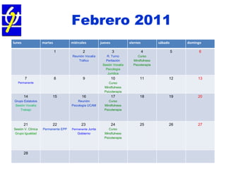 Febrero 2011 Asamblea General Ordinaria  30/03/11  COP - RM lunes martes miércoles jueves viernes sábado domingo 1 2 Reunión Vocalía Tráfico 3 R. Turno Peritación Sesión Vocalía Psicología Jurídica 4 Curso Mindfulness Psicoterapia 5 6 7 Permanente 8 9 10 Curso Mindfulness Psicoterapia 11 12 13 14 Grupo Estatutos Sesión Vocalía Trabajo 15 16 Reunión Psicología UCAM 17 Curso Mindfulness Psicoterapia 18 19 20 21 Sesión V. Clínica Grupo Igualdad 22 Permanente EPP 23   Permanente  Junta Gobierno 24 Curso Mindfulness Psicoterapia 25 26 27 28 