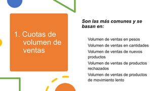 1. Cuotas de
volumen de
ventas
Son las más comunes y se
basan en:
Volumen de ventas en pesos
Volumen de ventas en cantidades
Volumen de ventas de nuevos
productos
Volumen de ventas de productos
rechazados
Volumen de ventas de productos
de movimiento lento
 