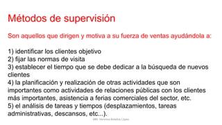 Métodos de supervisión
Son aquellos que dirigen y motiva a su fuerza de ventas ayudándola a:
1) identificar los clientes objetivo
2) fijar las normas de visita
3) establecer el tiempo que se debe dedicar a la búsqueda de nuevos
clientes
4) la planificación y realización de otras actividades que son
importantes como actividades de relaciones públicas con los clientes
más importantes, asistencia a ferias comerciales del sector, etc.
5) el análisis de tareas y tiempos (desplazamientos, tareas
administrativas, descansos, etc...).
MM. Verónica Bolaños López
 