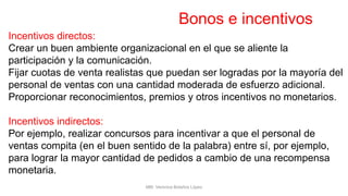 Bonos e incentivos
Incentivos directos:
Crear un buen ambiente organizacional en el que se aliente la
participación y la comunicación.
Fijar cuotas de venta realistas que puedan ser logradas por la mayoría del
personal de ventas con una cantidad moderada de esfuerzo adicional.
Proporcionar reconocimientos, premios y otros incentivos no monetarios.
Incentivos indirectos:
Por ejemplo, realizar concursos para incentivar a que el personal de
ventas compita (en el buen sentido de la palabra) entre sí, por ejemplo,
para lograr la mayor cantidad de pedidos a cambio de una recompensa
monetaria.
MM. Verónica Bolaños López
 