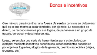 Bonos e incentivos
Otro método para incentivar a la fuerza de ventas consiste en determinar
qué es lo que motiva a cada vendedor, por ejemplo: La necesidad de
dinero, de reconocimientos por sus logros, de pertenecer a un grupo de
trabajo, de crecer y desarrollarse, etc.
Luego, se emplea una serie de herramientas para estimularlos, por
ejemplo: mediante incentivos económicos, reconocimientos especiales
por objetivos logrados, elogios de la gerencia, premios especiales (viajes,
cruceros, etc.) MM. Verónica Bolaños López
 