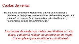 “Es una parte de un todo: Representa la parte ventas totales o
previstas de la empresa que espera que realicen o consigan, una
sucursal, un representante intermediario, distribuidor etc., y
normalmente en una zona determinada.”
Las cuotas de venta son metas cuantitativas a corto
plazo, y deberán reflejar los potenciales de venta,
si se emplean para modificar su rendimiento.
Cuotas de venta:
MM. Verónica Bolaños López
 