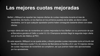 Las mejores cuotas mejoradas
Betfair y 888sport se reparten las mejores ofertas de cuotas mejoradas durante el mes de
noviembre. De hecho, si nos fijamos en los primeros puestos de la tabla, se dieron estos
resultados, con lo que cualquier apostador podría haber conseguido bastante dinero con estas
ofertas.
La mejor oferta del mes de noviembre en cuotas mejoradas la hizo Betfair con su promoción de que
el Barcelona ganaba al Celtic a cuota 5.0. En Champions también llegó la segunda mejor oferta
con el triunfo del Atlético al PSV.
En este aspecto, 888sport no se queda atrás y ofreció grandes cuotas mejoradas como el triunfo del
Sevilla al Valencia a cuota 7.0 y la victoria del Barcelona al Sevilla a 6.0. Las 10 mejores ofertas
de cuotas mejoradas de noviembre se cumplieron, así que podrían haber sido aprovechadas
por los apostadores.
 