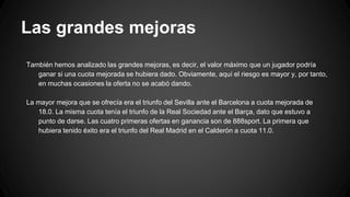 Las grandes mejoras
También hemos analizado las grandes mejoras, es decir, el valor máximo que un jugador podría
ganar si una cuota mejorada se hubiera dado. Obviamente, aquí el riesgo es mayor y, por tanto,
en muchas ocasiones la oferta no se acabó dando.
La mayor mejora que se ofrecía era el triunfo del Sevilla ante el Barcelona a cuota mejorada de
18.0. La misma cuota tenía el triunfo de la Real Sociedad ante el Barça, dato que estuvo a
punto de darse. Las cuatro primeras ofertas en ganancia son de 888sport. La primera que
hubiera tenido éxito era el triunfo del Real Madrid en el Calderón a cuota 11.0.
 