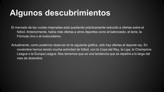 Algunos descubrimientos
El mercado de las cuotas mejoradas está quedando prácticamente reducido a ofertas sobre el
fútbol. Anteriormente, había más ofertas a otros deportes como el baloncesto, el tenis, la
Fórmula Uno o el motociclismo.
Actualmente, como podemos observar en la siguiente gráfica, sólo hay ofertas al deporte rey. En
noviembre hemos tenido mucha actividad de fútbol, con la Copa del Rey, la Liga, la Champions
League o la Europa League. Nos tememos que es una tendencia que se repetirá a lo largo del
mes de diciembre.
 