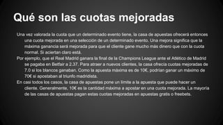 Qué son las cuotas mejoradas
Una vez valorada la cuota que un determinado evento tiene, la casa de apuestas ofrecerá entonces
una cuota mejorada en una selección de un determinado evento. Una mejora significa que la
máxima ganancia será mejorada para que el cliente gane mucho más dinero que con la cuota
normal. Si aciertan claro está.
Por ejemplo, que el Real Madrid ganara la final de la Champions League ante el Atlético de Madrid
se pagaba en Betfair a 2.37. Para atraer a nuevos clientes, la casa ofrecía cuotas mejoradas de
7.0 si los blancos ganaban. Como la apuesta máxima es de 10€, podrían ganar un máximo de
70€ si apostaban al triunfo madridista.
En casi todos los casos, la casa de apuestas pone un límite a la apuesta que puede hacer un
cliente. Generalmente, 10€ es la cantidad máxima a apostar en una cuota mejorada. La mayoría
de las casas de apuestas pagan estas cuotas mejoradas en apuestas gratis o freebets.
 