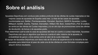 Sobre el análisis
Apuestas-Deportivas.com conduce este análisis profundo de las ofertas de cuotas mejoradas en las
mejores casas de apuestas de España cada mes. La lista de las casas de apuestas
monitorizadas son: Betfair, Premierapuestas, Wanabet, Sportium, MARCA Apuestas, Luckia,
888sport, bet365, Suertia, Titanbet, Interwetten, William Hill, Bwin, GoldenPark y Paf. El análisis
se centra en las ofertas de Cuotas mejoradas y no en otro tipo de promociones como las ofertas
de devolución, de bonus o de apuestas gratis.
Para determinar cuál ha sido la casa de apuestas del mes en cuanto a cuotas mejoradas, Apuestas-
Deportivas.com usa un algoritmo que tiene en cuenta el valor máximo de la apuesta, la
probabilidad de ganar y otros extras como el valor de la cuota mejorada.
El equipo de Apuestas-Deportivas.com tiene más de 50 años de experiencia en la industria de las
apuestas para determinar el peso de cada una de las ofertas en unas fórmulas complejas para
adquirir dichos resultados.
 