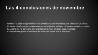 Las 4 conclusiones de noviembre
Betfair es la casa de apuestas con más ofertas de cuotas mejoradas, con un total de 28 ofertas.
El número de ofertas de cuotas mejoradas en noviembre ha bajado -6 menos- respecto a octubre.
La victoria del FC Barcelona ante el Celtic era la mejor oferta de cuota mejorada.
La mejora más grande era la oferta del triunfo del Sevilla ante el Barcelona.
 