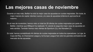 Las mejores casas de noviembre
Durante un mes más, Betfair ha sido la mejor casa de apuestas en cuotas mejoradas. Sin duda, la
mejor manera de captar clientes nuevos y la casa de apuestas británica lo aprovecha al
máximo.
En el mes de noviembre, hemos visto un total de 28 ofertas de cuotas mejoradas por parte de
Betfair, mientras que 888sport ha realizado 10, siendo la segunda mejor casa de apuestas en
este sentido. También hemos visto ofertas de Sportium (3) y de Wanabet (3).
En total, hemos contabilizado 44 ofertas de cuotas mejoradas en todos los operadores. La Liga, la
Copa del Rey, la Champions League y la Europa League han sido los grandes animadores del
mercado de las apuestas.
 