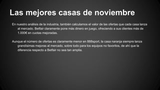 Las mejores casas de noviembre
En nuestro análisis de la industria, también calculamos el valor de las ofertas que cada casa lanza
al mercado. Betfair claramente pone más dinero en juego, ofreciendo a sus clientes más de
1.000€ en cuotas mejoradas.
Aunque el número de ofertas es claramente menor en 888sport, la casa naranja siempre lanza
grandísimas mejoras al mercado, sobre todo para los equipos no favoritos, de ahí que la
diferencia respecto a Betfair no sea tan amplia.
 
