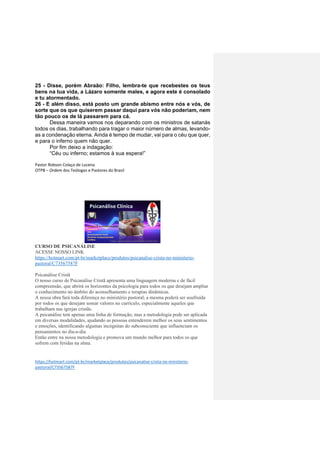 25 - Disse, porém Abraão: Filho, lembra-te que recebestes os teus
bens na tua vida, a Lázaro somente males, e agora este é consolado
e tu atormentado.
26 - E além disso, está posto um grande abismo entre nós e vós, de
sorte que os que quiserem passar daqui para vós não poderiam, nem
tão pouco os de lá passarem para cá.
Dessa maneira vamos nos deparando com os ministros de satanás
todos os dias, trabalhando para tragar o maior número de almas, levando-
as a condenação eterna. Ainda é tempo de mudar, vai para o céu que quer,
e para o inferno quem não quer.
Por fim deixo a indagação:
“Céu ou inferno; estamos à sua espera!”
Pastor Robson Colaço de Lucena
OTPB – Ordem dos Teólogos e Pastores do Brasil
CURSO DE PSICANÁLISE
ACESSE NOSSO LINK
https://hotmart.com/pt-br/marketplace/produtos/psicanalise-crista-no-ministerio-
pastoral/C73567587F
Psicanálise Cristã
O nosso curso de Psicanálise Cristã apresenta uma linguagem moderna e de fácil
compreensão, que abrirá os horizontes da psicologia para todos os que desejam ampliar
o conhecimento no âmbito do aconselhamento e terapias dinâmicas.
A nossa obra fará toda diferença no ministério pastoral; a mesma poderá ser usufruída
por todos os que desejam somar valores no currículo, especialmente aqueles que
trabalham nas igrejas cristãs.
A psicanálise tem apenas uma linha de formação, mas a metodologia pode ser aplicada
em diversas modalidades, ajudando as pessoas entenderem melhor os seus sentimentos
e emoções, identificando algumas incógnitas do subconsciente que influenciam os
pensamentos no dia-a-dia.
Então entre na nossa metodologia e promova um mundo melhor para todos os que
sofrem com feridas na alma.
https://hotmart.com/pt-br/marketplace/produtos/psicanalise-crista-no-ministerio-
pastoral/C73567587F
 