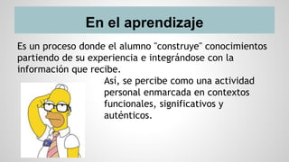 En el aprendizaje
Es un proceso donde el alumno "construye" conocimientos
partiendo de su experiencia e integrándose con la
información que recibe.
Así, se percibe como una actividad
personal enmarcada en contextos
funcionales, significativos y
auténticos.
 