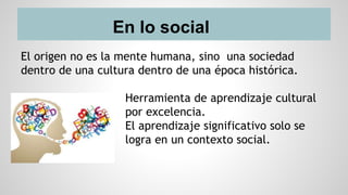 En lo social
El origen no es la mente humana, sino una sociedad
dentro de una cultura dentro de una época histórica.
Herramienta de aprendizaje cultural
por excelencia.
El aprendizaje significativo solo se
logra en un contexto social.
 