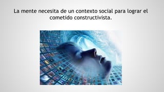 La mente necesita de un contexto social para lograr el
cometido constructivista.
 