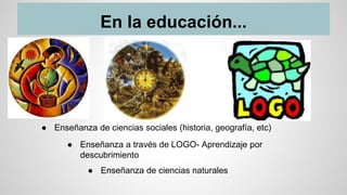 En la educación...
● Enseñanza de ciencias naturales
● Enseñanza a través de LOGO- Aprendizaje por
descubrimiento
● Enseñanza de ciencias sociales (historia, geografía, etc)
 