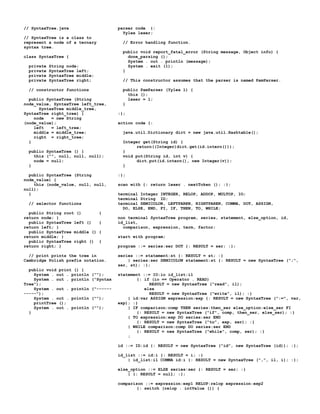 // SyntaxTree.java                      parser code {:
                                          Yylex lexer;
// SyntaxTree is a class to
represent a node of a ternary             // Error handling function.
syntax tree.
                                          public void report_fatal_error (String message, Object info) {
class SyntaxTree {                          done_parsing ();
                                            System . out . println (message);
  private   String node;                    System . exit (1);
  private   SyntaxTree left;              }
  private   SyntaxTree middle;
  private   SyntaxTree right;             // This constructor assumes that the parser is named PamParser.

  // constructor functions                public PamParser (Yylex l) {
                                            this ();
  public SyntaxTree (String                 lexer = l;
node_value, SyntaxTree left_tree,         }
      SyntaxTree middle_tree,
SyntaxTree right_tree) {                :};
    node   = new String
(node_value);                           action code {:
    left   = left_tree;
    middle = middle_tree;                 java.util.Dictionary dict = new java.util.Hashtable();
    right = right_tree;
  }                                       Integer get(String id) {
                                                return((Integer)dict.get(id.intern()));
  public SyntaxTree () {                  }
    this ("", null, null, null);          void put(String id, int v) {
    node = null;                                dict.put(id.intern(), new Integer(v));
  }                                       }

  public SyntaxTree (String             :};
node_value) {
    this (node_value, null, null,       scan with {: return lexer . nextToken (); :};
null);
  }                                     terminal Integer INTEGER, RELOP, ADDOP, MULTOP, IO;
                                        terminal String ID;
  // selector functions                 terminal SEMICOLON, LEFTPAREN, RIGHTPAREN, COMMA, DOT, ASSIGN,
                                          DO, ELSE, END, FI, IF, THEN, TO, WHILE;
  public String root ()          {
return node; }                          non terminal SyntaxTree program, series, statement, else_option, id,
  public SyntaxTree left ()      {      id_list,
return left; }                            comparison, expression, term, factor;
  public SyntaxTree middle ()    {
return middle; }                        start with program;
  public SyntaxTree right ()     {
return right; }                         program ::= series:ser DOT {: RESULT = ser; :};

  // print prints the tree in           series ::= statement:st {: RESULT = st; :}
Cambridge Polish prefix notation.           | series:ser SEMICOLON statement:st {: RESULT = new SyntaxTree (";",
                                        ser, st); :};
  public void print () {
    System . out . println   ("");      statement ::= IO:io id_list:il
    System . out . println   ("Syntax           {: if (io == Operator . READ)
Tree");                                              RESULT = new SyntaxTree ("read", il);
    System . out . println   ("------              else
-----");                                             RESULT = new SyntaxTree ("write", il); :}
    System . out . println   ("");          | id:var ASSIGN expression:exp {: RESULT = new SyntaxTree (":=", var,
    printTree ();                       exp); :}
    System . out . println   ("");          | IF comparison:comp THEN series:then_ser else_option:else_ser FI
  }                                             {: RESULT = new SyntaxTree ("if", comp, then_ser, else_ser); :}
                                            | TO expression:exp DO series:ser END
                                                {: RESULT = new SyntaxTree ("to", exp, ser); :}
                                            | WHILE comparison:comp DO series:ser END
                                                {: RESULT = new SyntaxTree ("while", comp, ser); :}
                                            ;

                                        id ::= ID:id {: RESULT = new SyntaxTree ("id", new SyntaxTree (id)); :};

                                        id_list ::= id:i {: RESULT = i; :}
                                            | id_list:il COMMA id:i {: RESULT = new SyntaxTree (",", il, i); :};

                                        else_option ::= ELSE series:ser {: RESULT = ser; :}
                                            | {: RESULT = null; :};

                                        comparison ::= expression:exp1 RELOP:relop expression:exp2
                                                {: switch (relop . intValue ()) {
 