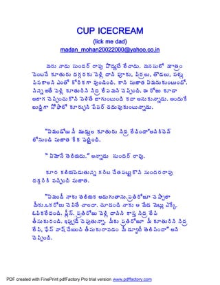 CUP ICECREAM
                                    (lick me dad)
                           madan_mohan20022000@yahoo.co.in

                   ¥Á§ÁÅ þÂ™ÁÅ ¬ÁÅÏžÁ§÷ §Â©Áô ±ÌžÁÅâýÊ ¨ÊúÂ™ÁÅ. ¥ÁþÁ¬ÁÅ¨Í ¥Á ÂœÁëÏ
             ©ÉÏýþÊ ÁÆœÁÅ§ÁÅ žÁÁÓ§ÁÁÅ ©É®Ãì žÂþÃ ¡ÁõÁÅ, ¡Ã§Áë¨Å, œÌ™Á¨Å, ¬Á®ÁÅì
             ¡Ã¬ÁÂ¨þÃ ‡ÏœÍ Í§ÃÁÂ ©ÁôÏ™ÃÏžÃ. ÂþÃ ¬ÁÅüÂœÁ ˆ¥ÁþÁÅÁÅÏýÅÏžÍ.
             þÃþÁä ‰œÊ ©É®Ãì ÁÆœÁÅ§ÃþÃ þÃžÁë ¨Ê¡Á¥ÁþÃ úÉ¡ÃåÏžÃ. ƒ §ÍüÅ ÁÆ™Â
             €¨ÂÁ úÉ¡ÃåÏúÁÅÌþÃ ©É®ÃœÊ £ÂÁÅÏýÅÏžÃ ÁžÂ €þÁÅÁÅþÂä™ÁÅ. €ÏžÁÅÊ
             £ÅžÃãÂ ³Í²Â¨Í ÁÆ§ÁÅÖþÃ ¡Ê¡Á§÷ úÁžÁÅ©ÁôÁÅÏýÅþÂä™ÁÅ.



                  “ˆ¥ÁÏ™Í¦ þÄ ¥ÁÅžÁÅâ¨ ÁÆœÁÅ§ÁÅ þÃžÁë ¨ÊúÃÏžÂ"€þÃÃúÉþ÷
             ¨ÍþÁÅÏ™Ã ¬ÁÅüÂœÁ ÊÁ ¡ÉýÃÛÏžÃ.

                   “ ˆ¥ÉÂþÊ œÉ¨Ã¦ÁžÁÅ.” €þÂä™ÁÅ ¬ÁÅÏžÁ§÷ §Â©Áô.

                   ÁÆ§Á Á¨Ã¦Á¡É™ÁÅœÁÅþÁä Á§Ãý úÊœÁ¡ÁýÅÛÌþÃ ¬ÁÅÏžÁ§Á§Â©Áô
             žÁÁÓ§ÃÃ ©ÁúÃÖÏžÃ ¬ÁÅüÂœÁ.

                   “ˆ¥ÁÏ™Ä þÂÁÅ œÉ¨Ã¦ÁÁ €™ÁÅÁÅœÂþÁÅ.¡ÁëœÃ§ÍüÆ úÉ±Âå¨Â
             ¥ÄÁÅ.ŠÁ§ÍüÅ úÉ¡ÃœÊ úÂ¨žÂ. úÁÆ™ÁÏ™Ã þÂÁÅ  ¥Ê™Á ¥ÉýÅì ‡ÊÑ
             ‹¡ÃÁ¨ÊžÁÏ™Ã. ¡Äì¬÷. ¡ÁëœÃ§ÍüÅ ©É®Ãì žÂþÃþÃ Â¬Áà þÃžÁë ¨Ê¡Ã
             œÄ¬ÁÅÁÅ§ÁÏ™Ã. ‚¡Áôå™Ê úÉ¡ÁôœÁÅþÂä. ¥ÄÁÅ ¡ÁëœÃ§ÍüÆ ¥Ä ÁÆœÁÅ§ÃþÃ þÃžÁë
             ¨Ê¡Ã, ¢Ê¬÷ ©Â«÷ úÊ¦ÏúÃ œÄ¬ÁÅÁÅ§Â©Á™ÁÏ ¥Ä ™ÁÆêýÄ œÉ¨Ã¬ÃÏžÂ” €þÃ
             úÉ¡ÃåÏžÃ.




PDF created with FinePrint pdfFactory Pro trial version www.pdffactory.com
 