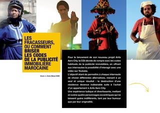 Les
fracasseurs,
ou comment
briser
les codes                       Pour le lancement de son nouveau projet Anfa
de la publicité                 Aero City, la CGI décide de rompre avec les codes
immobilière                     habituels de la publicité immobilière, en offrant

marocaine                       aux internautes la possibilité d’interagir avec une
                                vidéo sur Youtube.
                                L’objectif étant de permettre à chaque internaute
       Made in Zone Bleue DDB
                                de choisir différentes alternatives, menant à un
                                seul et unique résultat : la destruction d’une
                                résidence devenue indésirable suite à l’achat
                                d’un appartement à Anfa Aero City.
                                Une expérience ludique et divertissante, mettant
                                en scène quatre personnages excentriques qui ne       Voir
                                laissent guère indifférents, tant par leur humour     LE film
                                que par leur originalité.
 