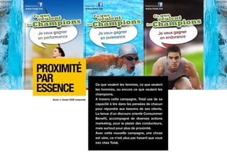Proximité
par
essence
                                 Ce que veulent les femmes, ce que veulent
                                 les hommes, ou encore ce que veulent les
                                 champions.
   Made in Green DDB corporate   A travers cette campagne, Total use de sa
                                 capacité à lire dans les pensées de chacun
                                 pour répondre aux besoins de ses clients.
                                 La tenue d’un discours orienté Consummer
                                 Benefit, accompagné de diverses actions
                                 marketing, pour le plaisir des conducteurs,
                                 mais surtout pour plus de proximité.
                                 Avec cette nouvelle campagne, une chose
                                 est sûre, ce n’est plus par hasard que vous
                                 irez chez Total.
 