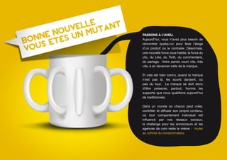 Passons à l’aveu.
Aujourd’hui, vous n’avez plus besoin de
rencontrer quelqu’un pour faire l’éloge
d’un produit ou le contraire. Désormais,
une nouvelle force vous habite, la force du
clic, du Like, du Twitt, du commentaire,
du partage. Votre parole court vite, très
vite, à en devancer celle de la marque.

Et cela est bien connu, quand la marque
n’est pas là, les souris dansent, ou
pas du tout. La marque se doit donc
d’être présente, partout, hormis les
supports que nous qualifions aujourd’hui
de traditionnels.

Dans un monde où chacun peut créer,
contrôler et diffuser son propre contenu,
où tout comportement individuel est
influencé par nos réseaux sociaux,
le challenge pour les annonceurs et les
agences de com reste le même : muter
au rythme du consommateur.
 