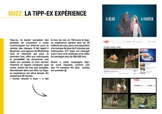 BUZZ: La tipp-ex expérience


Tipp-ex, le leader européen des        le tour du net, en 100 jours la tipp-
produits de correction a voulu         ex expérience génère plus de 35
communiquer sur Internet pour la       millions de vues, avec une exposition
rentrée des classes. Il fait appel à   à la marque de plus de 5 minutes par
Buzzman, une agence de Marketing       internautes. 217 pays ont interagit
viral et interactif qui pour la        avec l’ours et le chasseur et la vidéo
première fois, offre aux internautes   fut partagée plus de 380 000 fois.
la possibilité de renommer une
vidéo sur youtube et d’en recréer      Grâce a cette campagne tipp-
l’histoire en tapant n’importe quel    ex s’est imposée comme une
verbe, autant de fois que possible,    des 10 marques les plus suivies
directement dans son titre. La Tipp-   sur youtube
ex expérience est alors lancée. En
seulement 36 heures,
« hunter shoots a bear » a fait




                                        Vivre
                                        L'experience
 