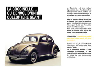 La coccinelle…     La Coccinelle est une voiture
                   légendaire à plus d’un titre : elle a

Ou l’envol d’un
                   été la première voiture produite par
                   la marque allemande Volkswagen et


coléoptère géant
                   la voiture la plus vendue au monde.

                   Mais ce succès, elle ne le doit pas
                   au hasard. Alors que la deuxième
                   guerre mondiale vient de s’achever,
                   Volkswagen décide de l’introduire
                   dans le marché américain.
                   Mais ceci parait impossible étant
                   donné le contexte dans lequel elle
                   évolue, celui de l’après-guerre.

                   Il fallait alors « vendre une voiture
                   nazie dans la plus grande ville juive
                   du monde ».

                   Ce n’est pas tout, la coccinelle était
                   connue pour être ronde, lente, mais
                   surtout… laide.
                   On la comparait souvent à une
                   chaussure orthopédique et ses
                   caractéristiques allaient à l’encontre
                   de celles de ses concurrentes
                   américaines.
 