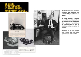 Le génie
de Bernbach,
l'un des pères
fondateur de DDB...   Pourtant, c’est dans ce même
                      contexte que l’agence de
                      publicité DDB parvient à relever
                      le défi.

                      À cette époque, l’agence
                      new-yorkaise qui n’apparaît pas
                      au premier rang du classement
                      des    agences     américaines
                      de communication, a déjà la
                      réputation d’être créative et
                      inspirée.

                      Bernbach en a donc profité
                      pour réussir l’un des plus
                      grands coups de sa carrière.
 
