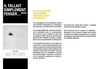 Il fallait
simplement      Qu’a-t-il fait que
penser…Petit.   la campagne
                coccinelle soit
                si radicale ?
                Les campagnes qui la précédaient étaient
                soit purement informatives et manquaient          Une autre avec comme titre «Lemon» (Langage
                de persuasion, soit détournées de la réalité.     parlé américain signifiant moche).

                La campagne DDB, elle, créait de l’émotion,       En la décrivant comme «moche» et « délabrée »,
                de la sympathie entre le consommateur             Bernbach a su lui assurer l’image d’une voiture
                et la voiture, tout en mettant en avant ses       honnête. Une qualité inestimable sur le marché,
                avantages produits. De plus, ses annonces         qui explique en grande partie l’envol spectaculaire
                étaient d’une simplicité à couper le souffle.     du coléoptère géant
                Deux annonces publicitaires en témoignent.

                L’une affichant la voiture en tout petit avec
                comme titre « think small» (pensez petit) . Un
                titre qui s’oppose à tous les rêves de grandeur
                et de puissance que pouvaient véhiculer les
                modèles concurrents, et qui offre une autre
                philosophie de la vie semblable à celle du
                mouvement hippie : opposant à l’ambition
                et à la réussite, l’insouciance et l’amour :
                "Peace and Love".
 