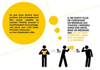 Ce que nous devons donc
produire doit principalement      Il ne suffit plus
être social, capable de           de concevoir
susciter l’intérêt, pousser à     un message qui
la participation et au partage,   touche l’individu
soit parce que c’est drôle,       dans son unité,
innovant, émouvant…               mais un message
ou tout simplement utile.         qui lie les gens
                                  entre eux, ainsi
                                  que les gens
                                  à la marque.
 