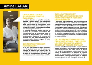 Amine LARAKI
Expert en management et stratégie de marques




                                 La pub hier ? La pub                                  Quelle attitude doit
                                 aujourd’hui ? Quelle                                  adopter une agence de pub
                                 évolution ?                                           pour s'adapter à tous ces
                                 La pub est et restera ce qui a fait sa vocation       changements?
                                 première à savoir vendre. Les changements             L'adaptation aux changements est une condition de
                                 majeurs sont ceux de l'environnement dans             survie et la stabilité de notre activité est justement dans le
                                 lequel celle-ci opère. Un environnement socio-        changement continu. Cela peut paraitre paradoxale mais
                                 économique au comportement à la fois complexe         la réalité en est ainsi. Ceci induit donc une capacité chez
                                 et incertain, couplant mutations endogènes et         l'agence à être agile, adaptative, réactive, et fortement
                                 évolutions exogènes chaotiques.                       réceptive aux signaux de notre environnement. Le capital
                                 La publicité aujourd'hui devient une mise en          humain en devient la clé de voute de l'édifice. Dans un
                                 équation de paramètres concomitants tels              monde qui s'aplatit on n'éclaire plus sa voie en prenant
                                 l'intensification de la concurrence entre les         de la hauteur mais plutôt en allant au plus profond de
                                 marques, la fragmentation des médias, la              soi, un soi collectif, une addition de compétences dans
                                 démultiplication des points de contacts et la         un corpus solidaire.
                                 nécessité plus que jamais manifestée par les
                                 annonceurs d'être dans une logique de retour
                                 immédiat sur investissement.
                                                                                       De la créativité on passe à la
                                                                                       créativité sociale…quelle est
                                 Que peut-on présager                                  la frontière entre agence
                                 pour demain?                                          conseil et agence digitale?
                                                                                       L'agence conseil en communication est par définition
                                 On ne peut que présager un avenir prometteur
                                                                                       digitale, elle est avant tout l'architecte d'un dispositif de
                                 pour la publicité avec tout de même pour
                                                                                       communication auprès d'un public cible et "le digital"
                                 condition de mener le bon combat, celui de
                                                                                       n'en est qu'un canal qui a son utilité et ses limites tout
                                 rester fidèle à la mission de créateur de valeur et
                                                                                       comme les autres canaux. Le challenge de l'agence
                                 de faiseur de succès pour nos partenaires. Telle
                                                                                       conseil en communication est de trouver la bonne
                                 est notre constante, le reste n'est que variable.
                                                                                       alchimie entre la communication on line et off line avec
                                                                                       une vision globale sur de la stratégie de la marque
 